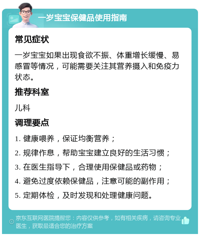 一岁宝宝保健品使用指南 常见症状 一岁宝宝如果出现食欲不振、体重增长缓慢、易感冒等情况，可能需要关注其营养摄入和免疫力状态。 推荐科室 儿科 调理要点 1. 健康喂养，保证均衡营养； 2. 规律作息，帮助宝宝建立良好的生活习惯； 3. 在医生指导下，合理使用保健品或药物； 4. 避免过度依赖保健品，注意可能的副作用； 5. 定期体检，及时发现和处理健康问题。