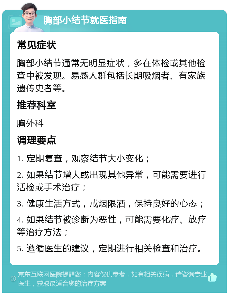 胸部小结节就医指南 常见症状 胸部小结节通常无明显症状，多在体检或其他检查中被发现。易感人群包括长期吸烟者、有家族遗传史者等。 推荐科室 胸外科 调理要点 1. 定期复查，观察结节大小变化； 2. 如果结节增大或出现其他异常，可能需要进行活检或手术治疗； 3. 健康生活方式，戒烟限酒，保持良好的心态； 4. 如果结节被诊断为恶性，可能需要化疗、放疗等治疗方法； 5. 遵循医生的建议，定期进行相关检查和治疗。