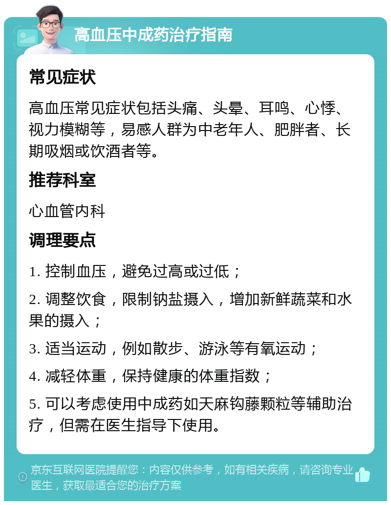 高血压中成药治疗指南 常见症状 高血压常见症状包括头痛、头晕、耳鸣、心悸、视力模糊等，易感人群为中老年人、肥胖者、长期吸烟或饮酒者等。 推荐科室 心血管内科 调理要点 1. 控制血压，避免过高或过低； 2. 调整饮食，限制钠盐摄入，增加新鲜蔬菜和水果的摄入； 3. 适当运动，例如散步、游泳等有氧运动； 4. 减轻体重，保持健康的体重指数； 5. 可以考虑使用中成药如天麻钩藤颗粒等辅助治疗，但需在医生指导下使用。