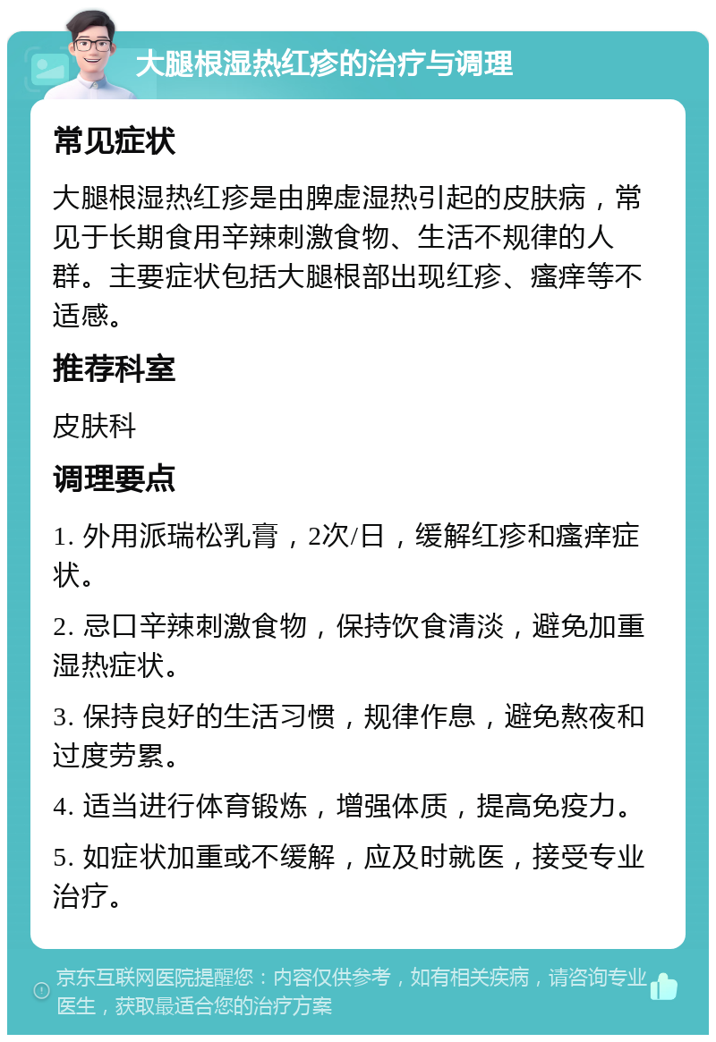 大腿根湿热红疹的治疗与调理 常见症状 大腿根湿热红疹是由脾虚湿热引起的皮肤病，常见于长期食用辛辣刺激食物、生活不规律的人群。主要症状包括大腿根部出现红疹、瘙痒等不适感。 推荐科室 皮肤科 调理要点 1. 外用派瑞松乳膏，2次/日，缓解红疹和瘙痒症状。 2. 忌口辛辣刺激食物，保持饮食清淡，避免加重湿热症状。 3. 保持良好的生活习惯，规律作息，避免熬夜和过度劳累。 4. 适当进行体育锻炼，增强体质，提高免疫力。 5. 如症状加重或不缓解，应及时就医，接受专业治疗。