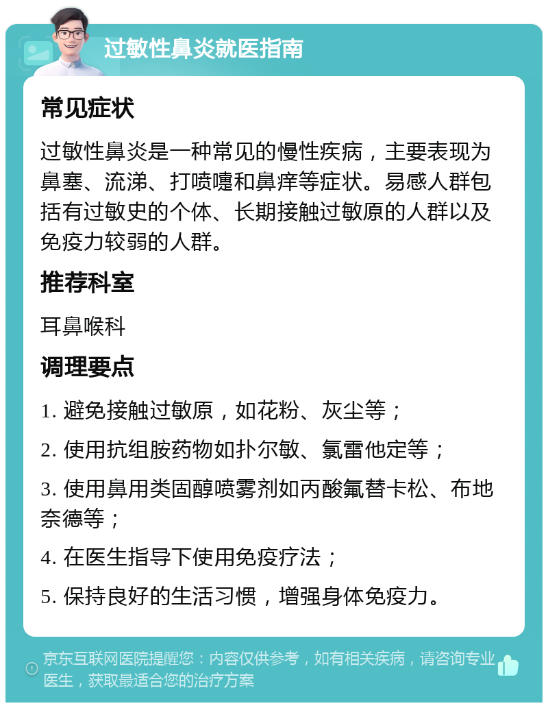 过敏性鼻炎就医指南 常见症状 过敏性鼻炎是一种常见的慢性疾病，主要表现为鼻塞、流涕、打喷嚏和鼻痒等症状。易感人群包括有过敏史的个体、长期接触过敏原的人群以及免疫力较弱的人群。 推荐科室 耳鼻喉科 调理要点 1. 避免接触过敏原，如花粉、灰尘等； 2. 使用抗组胺药物如扑尔敏、氯雷他定等； 3. 使用鼻用类固醇喷雾剂如丙酸氟替卡松、布地奈德等； 4. 在医生指导下使用免疫疗法； 5. 保持良好的生活习惯，增强身体免疫力。