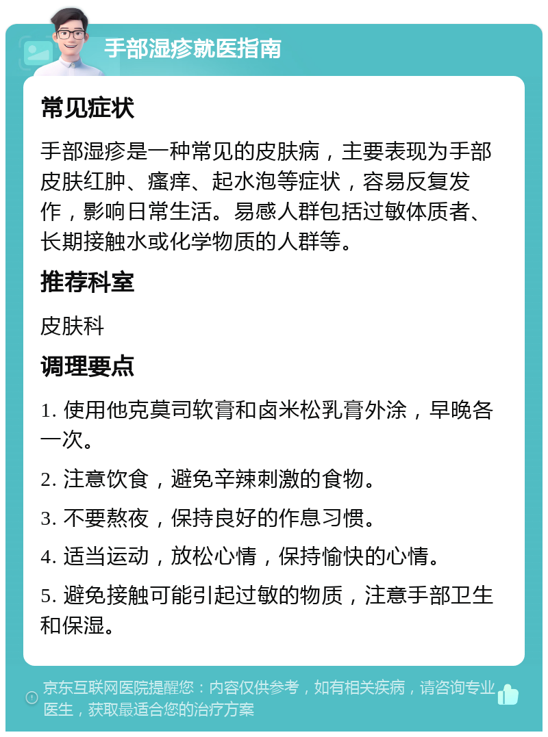 手部湿疹就医指南 常见症状 手部湿疹是一种常见的皮肤病，主要表现为手部皮肤红肿、瘙痒、起水泡等症状，容易反复发作，影响日常生活。易感人群包括过敏体质者、长期接触水或化学物质的人群等。 推荐科室 皮肤科 调理要点 1. 使用他克莫司软膏和卤米松乳膏外涂，早晚各一次。 2. 注意饮食，避免辛辣刺激的食物。 3. 不要熬夜，保持良好的作息习惯。 4. 适当运动，放松心情，保持愉快的心情。 5. 避免接触可能引起过敏的物质，注意手部卫生和保湿。