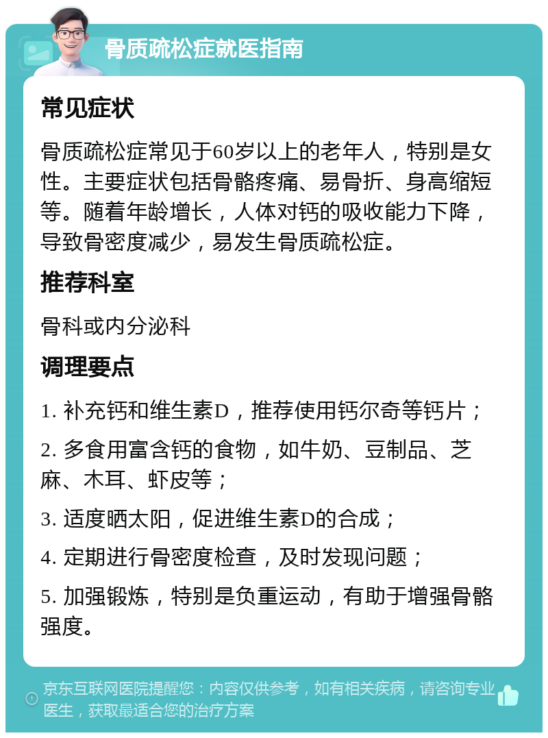 骨质疏松症就医指南 常见症状 骨质疏松症常见于60岁以上的老年人，特别是女性。主要症状包括骨骼疼痛、易骨折、身高缩短等。随着年龄增长，人体对钙的吸收能力下降，导致骨密度减少，易发生骨质疏松症。 推荐科室 骨科或内分泌科 调理要点 1. 补充钙和维生素D，推荐使用钙尔奇等钙片； 2. 多食用富含钙的食物，如牛奶、豆制品、芝麻、木耳、虾皮等； 3. 适度晒太阳，促进维生素D的合成； 4. 定期进行骨密度检查，及时发现问题； 5. 加强锻炼，特别是负重运动，有助于增强骨骼强度。