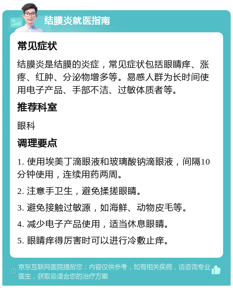 结膜炎就医指南 常见症状 结膜炎是结膜的炎症，常见症状包括眼睛痒、涨疼、红肿、分泌物增多等。易感人群为长时间使用电子产品、手部不洁、过敏体质者等。 推荐科室 眼科 调理要点 1. 使用埃美丁滴眼液和玻璃酸钠滴眼液，间隔10分钟使用，连续用药两周。 2. 注意手卫生，避免揉搓眼睛。 3. 避免接触过敏源，如海鲜、动物皮毛等。 4. 减少电子产品使用，适当休息眼睛。 5. 眼睛痒得厉害时可以进行冷敷止痒。