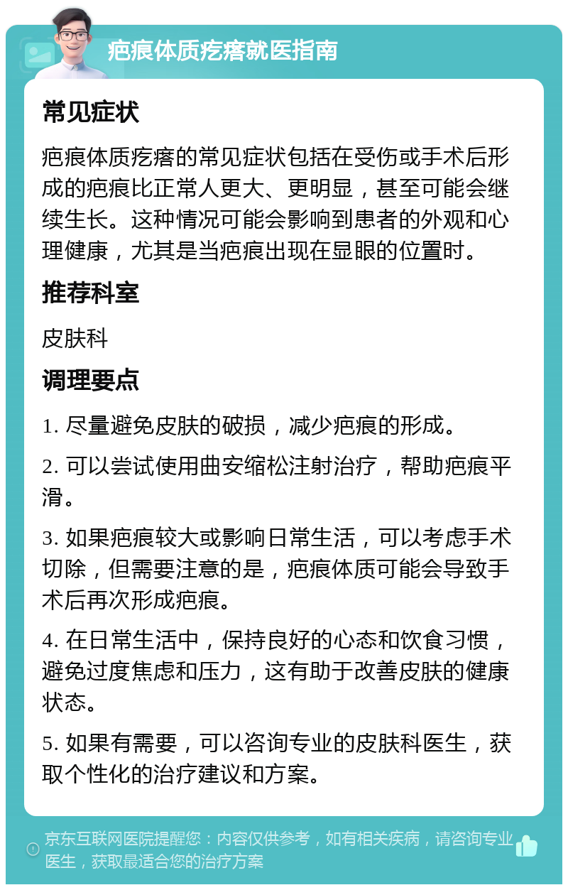 疤痕体质疙瘩就医指南 常见症状 疤痕体质疙瘩的常见症状包括在受伤或手术后形成的疤痕比正常人更大、更明显，甚至可能会继续生长。这种情况可能会影响到患者的外观和心理健康，尤其是当疤痕出现在显眼的位置时。 推荐科室 皮肤科 调理要点 1. 尽量避免皮肤的破损，减少疤痕的形成。 2. 可以尝试使用曲安缩松注射治疗，帮助疤痕平滑。 3. 如果疤痕较大或影响日常生活，可以考虑手术切除，但需要注意的是，疤痕体质可能会导致手术后再次形成疤痕。 4. 在日常生活中，保持良好的心态和饮食习惯，避免过度焦虑和压力，这有助于改善皮肤的健康状态。 5. 如果有需要，可以咨询专业的皮肤科医生，获取个性化的治疗建议和方案。