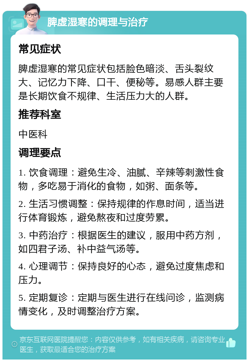 脾虚湿寒的调理与治疗 常见症状 脾虚湿寒的常见症状包括脸色暗淡、舌头裂纹大、记忆力下降、口干、便秘等。易感人群主要是长期饮食不规律、生活压力大的人群。 推荐科室 中医科 调理要点 1. 饮食调理：避免生冷、油腻、辛辣等刺激性食物，多吃易于消化的食物，如粥、面条等。 2. 生活习惯调整：保持规律的作息时间，适当进行体育锻炼，避免熬夜和过度劳累。 3. 中药治疗：根据医生的建议，服用中药方剂，如四君子汤、补中益气汤等。 4. 心理调节：保持良好的心态，避免过度焦虑和压力。 5. 定期复诊：定期与医生进行在线问诊，监测病情变化，及时调整治疗方案。