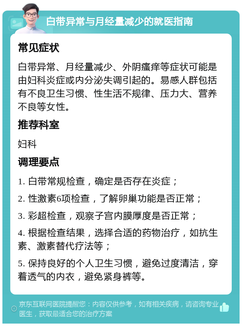 白带异常与月经量减少的就医指南 常见症状 白带异常、月经量减少、外阴瘙痒等症状可能是由妇科炎症或内分泌失调引起的。易感人群包括有不良卫生习惯、性生活不规律、压力大、营养不良等女性。 推荐科室 妇科 调理要点 1. 白带常规检查，确定是否存在炎症； 2. 性激素6项检查，了解卵巢功能是否正常； 3. 彩超检查，观察子宫内膜厚度是否正常； 4. 根据检查结果，选择合适的药物治疗，如抗生素、激素替代疗法等； 5. 保持良好的个人卫生习惯，避免过度清洁，穿着透气的内衣，避免紧身裤等。