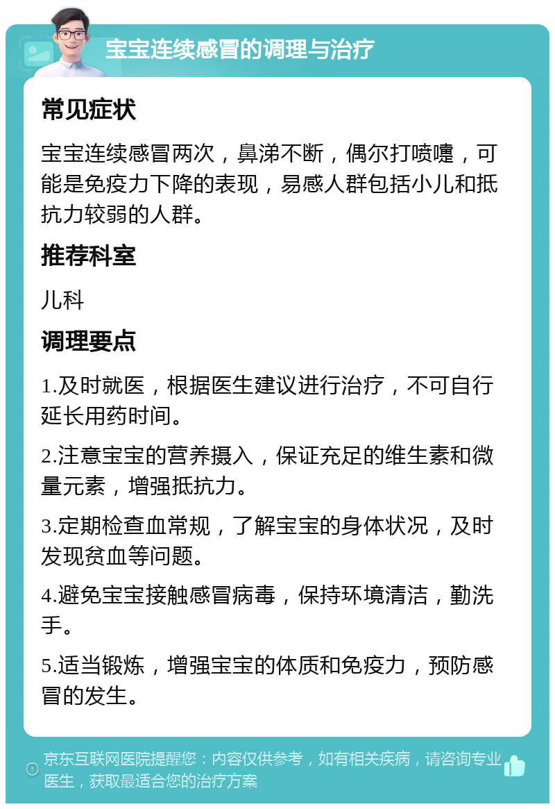 宝宝连续感冒的调理与治疗 常见症状 宝宝连续感冒两次，鼻涕不断，偶尔打喷嚏，可能是免疫力下降的表现，易感人群包括小儿和抵抗力较弱的人群。 推荐科室 儿科 调理要点 1.及时就医，根据医生建议进行治疗，不可自行延长用药时间。 2.注意宝宝的营养摄入，保证充足的维生素和微量元素，增强抵抗力。 3.定期检查血常规，了解宝宝的身体状况，及时发现贫血等问题。 4.避免宝宝接触感冒病毒，保持环境清洁，勤洗手。 5.适当锻炼，增强宝宝的体质和免疫力，预防感冒的发生。