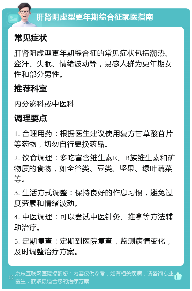 肝肾阴虚型更年期综合征就医指南 常见症状 肝肾阴虚型更年期综合征的常见症状包括潮热、盗汗、失眠、情绪波动等，易感人群为更年期女性和部分男性。 推荐科室 内分泌科或中医科 调理要点 1. 合理用药：根据医生建议使用复方甘草酸苷片等药物，切勿自行更换药品。 2. 饮食调理：多吃富含维生素E、B族维生素和矿物质的食物，如全谷类、豆类、坚果、绿叶蔬菜等。 3. 生活方式调整：保持良好的作息习惯，避免过度劳累和情绪波动。 4. 中医调理：可以尝试中医针灸、推拿等方法辅助治疗。 5. 定期复查：定期到医院复查，监测病情变化，及时调整治疗方案。