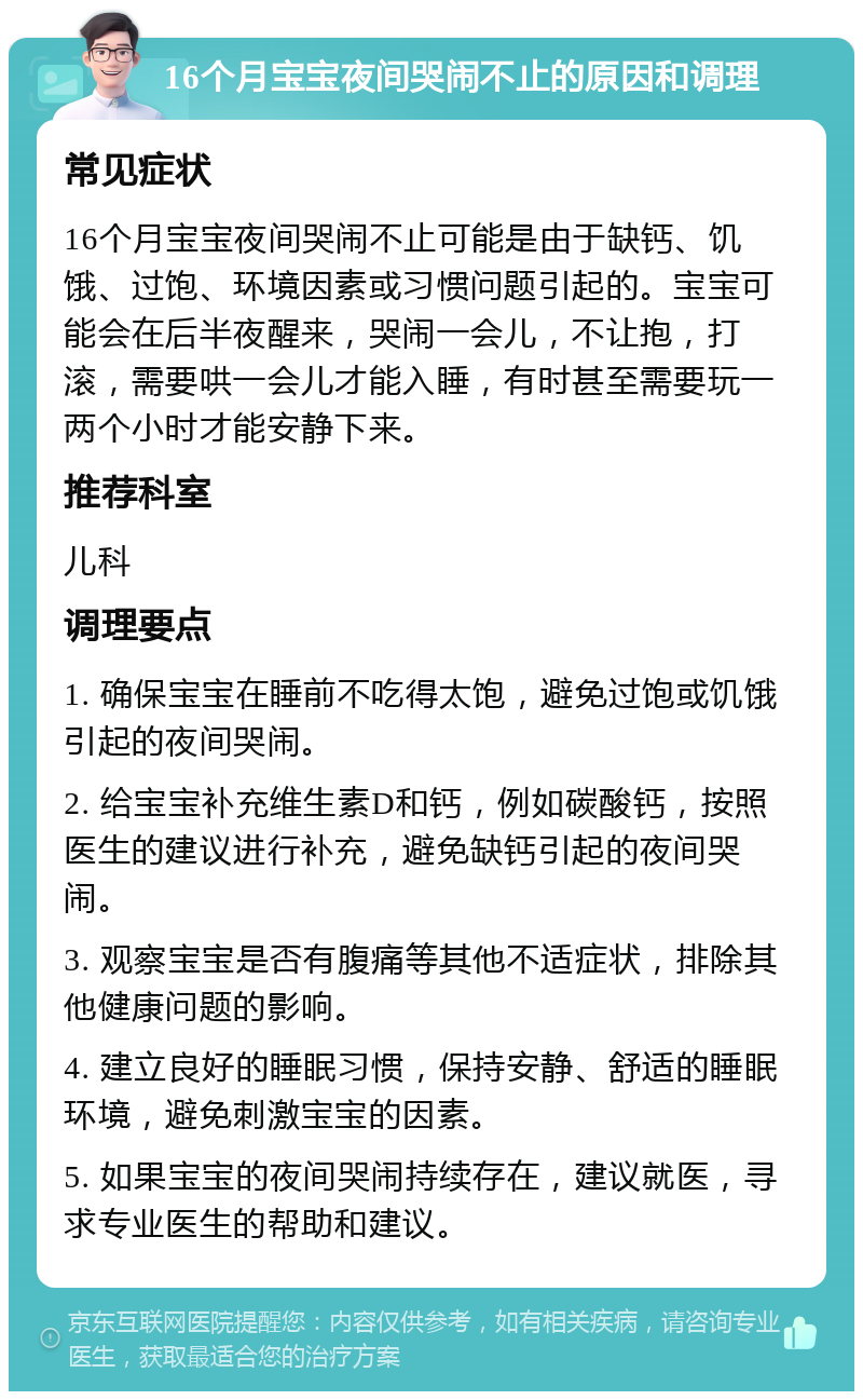 16个月宝宝夜间哭闹不止的原因和调理 常见症状 16个月宝宝夜间哭闹不止可能是由于缺钙、饥饿、过饱、环境因素或习惯问题引起的。宝宝可能会在后半夜醒来，哭闹一会儿，不让抱，打滚，需要哄一会儿才能入睡，有时甚至需要玩一两个小时才能安静下来。 推荐科室 儿科 调理要点 1. 确保宝宝在睡前不吃得太饱，避免过饱或饥饿引起的夜间哭闹。 2. 给宝宝补充维生素D和钙，例如碳酸钙，按照医生的建议进行补充，避免缺钙引起的夜间哭闹。 3. 观察宝宝是否有腹痛等其他不适症状，排除其他健康问题的影响。 4. 建立良好的睡眠习惯，保持安静、舒适的睡眠环境，避免刺激宝宝的因素。 5. 如果宝宝的夜间哭闹持续存在，建议就医，寻求专业医生的帮助和建议。