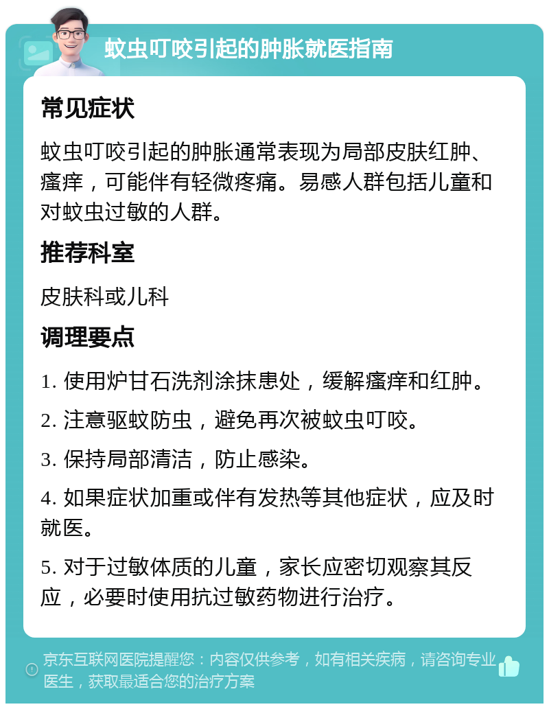 蚊虫叮咬引起的肿胀就医指南 常见症状 蚊虫叮咬引起的肿胀通常表现为局部皮肤红肿、瘙痒，可能伴有轻微疼痛。易感人群包括儿童和对蚊虫过敏的人群。 推荐科室 皮肤科或儿科 调理要点 1. 使用炉甘石洗剂涂抹患处，缓解瘙痒和红肿。 2. 注意驱蚊防虫，避免再次被蚊虫叮咬。 3. 保持局部清洁，防止感染。 4. 如果症状加重或伴有发热等其他症状，应及时就医。 5. 对于过敏体质的儿童，家长应密切观察其反应，必要时使用抗过敏药物进行治疗。