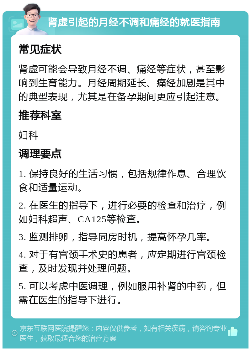 肾虚引起的月经不调和痛经的就医指南 常见症状 肾虚可能会导致月经不调、痛经等症状，甚至影响到生育能力。月经周期延长、痛经加剧是其中的典型表现，尤其是在备孕期间更应引起注意。 推荐科室 妇科 调理要点 1. 保持良好的生活习惯，包括规律作息、合理饮食和适量运动。 2. 在医生的指导下，进行必要的检查和治疗，例如妇科超声、CA125等检查。 3. 监测排卵，指导同房时机，提高怀孕几率。 4. 对于有宫颈手术史的患者，应定期进行宫颈检查，及时发现并处理问题。 5. 可以考虑中医调理，例如服用补肾的中药，但需在医生的指导下进行。