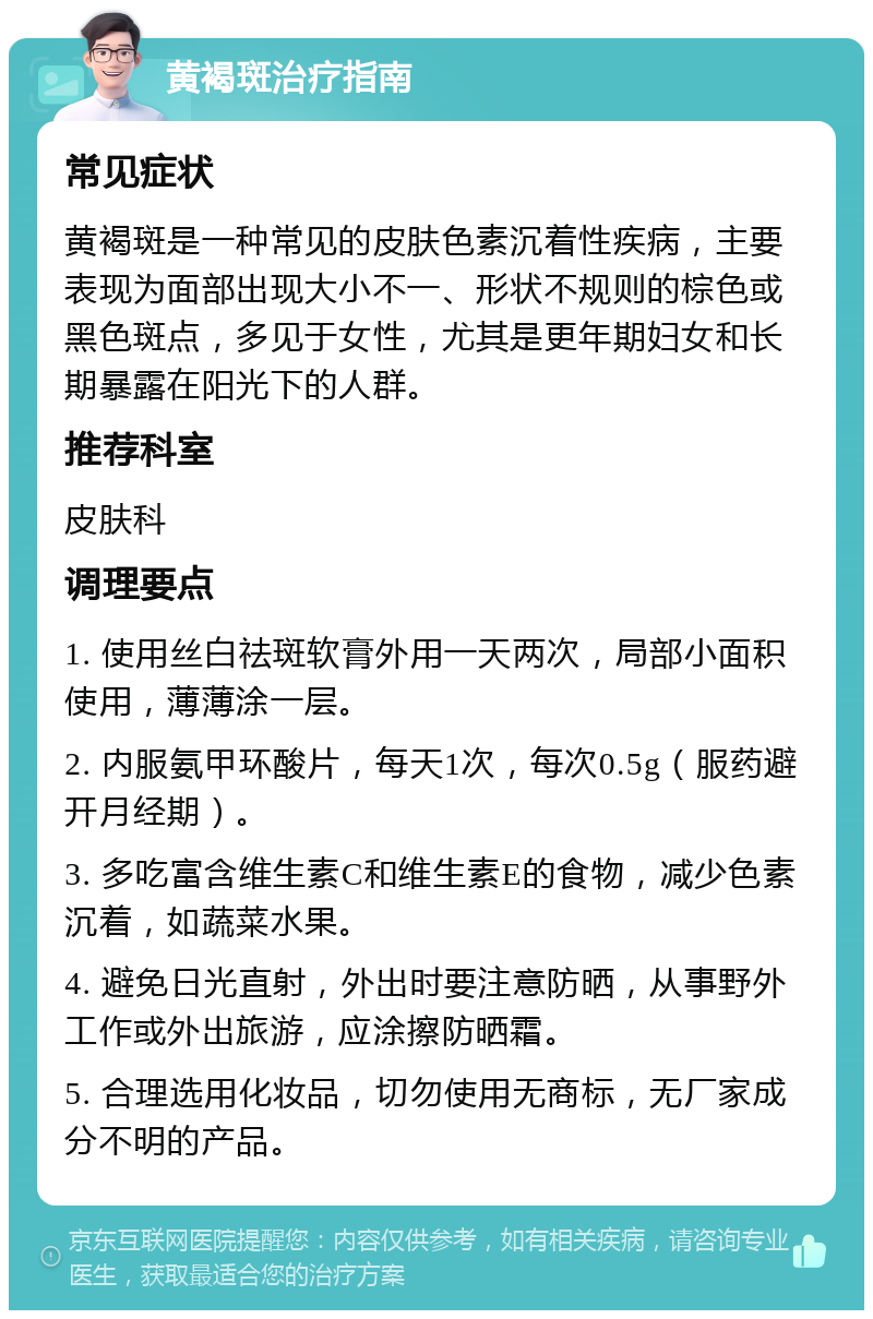 黄褐斑治疗指南 常见症状 黄褐斑是一种常见的皮肤色素沉着性疾病，主要表现为面部出现大小不一、形状不规则的棕色或黑色斑点，多见于女性，尤其是更年期妇女和长期暴露在阳光下的人群。 推荐科室 皮肤科 调理要点 1. 使用丝白祛斑软膏外用一天两次，局部小面积使用，薄薄涂一层。 2. 内服氨甲环酸片，每天1次，每次0.5g（服药避开月经期）。 3. 多吃富含维生素C和维生素E的食物，减少色素沉着，如蔬菜水果。 4. 避免日光直射，外出时要注意防晒，从事野外工作或外出旅游，应涂擦防晒霜。 5. 合理选用化妆品，切勿使用无商标，无厂家成分不明的产品。