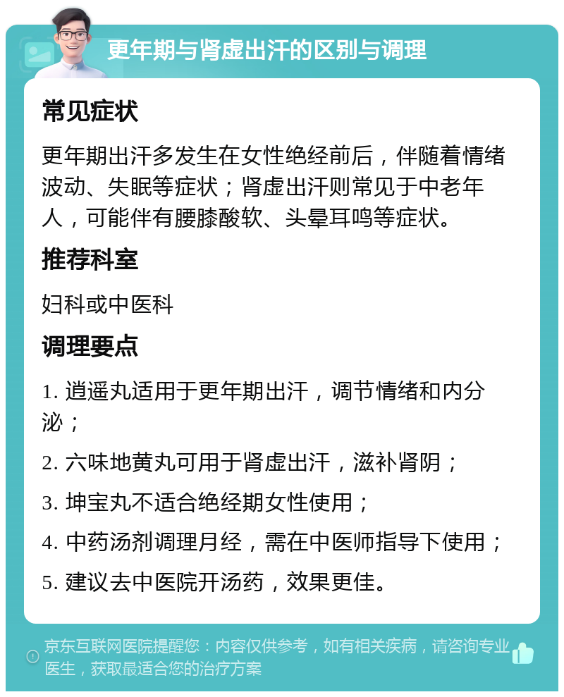 更年期与肾虚出汗的区别与调理 常见症状 更年期出汗多发生在女性绝经前后，伴随着情绪波动、失眠等症状；肾虚出汗则常见于中老年人，可能伴有腰膝酸软、头晕耳鸣等症状。 推荐科室 妇科或中医科 调理要点 1. 逍遥丸适用于更年期出汗，调节情绪和内分泌； 2. 六味地黄丸可用于肾虚出汗，滋补肾阴； 3. 坤宝丸不适合绝经期女性使用； 4. 中药汤剂调理月经，需在中医师指导下使用； 5. 建议去中医院开汤药，效果更佳。