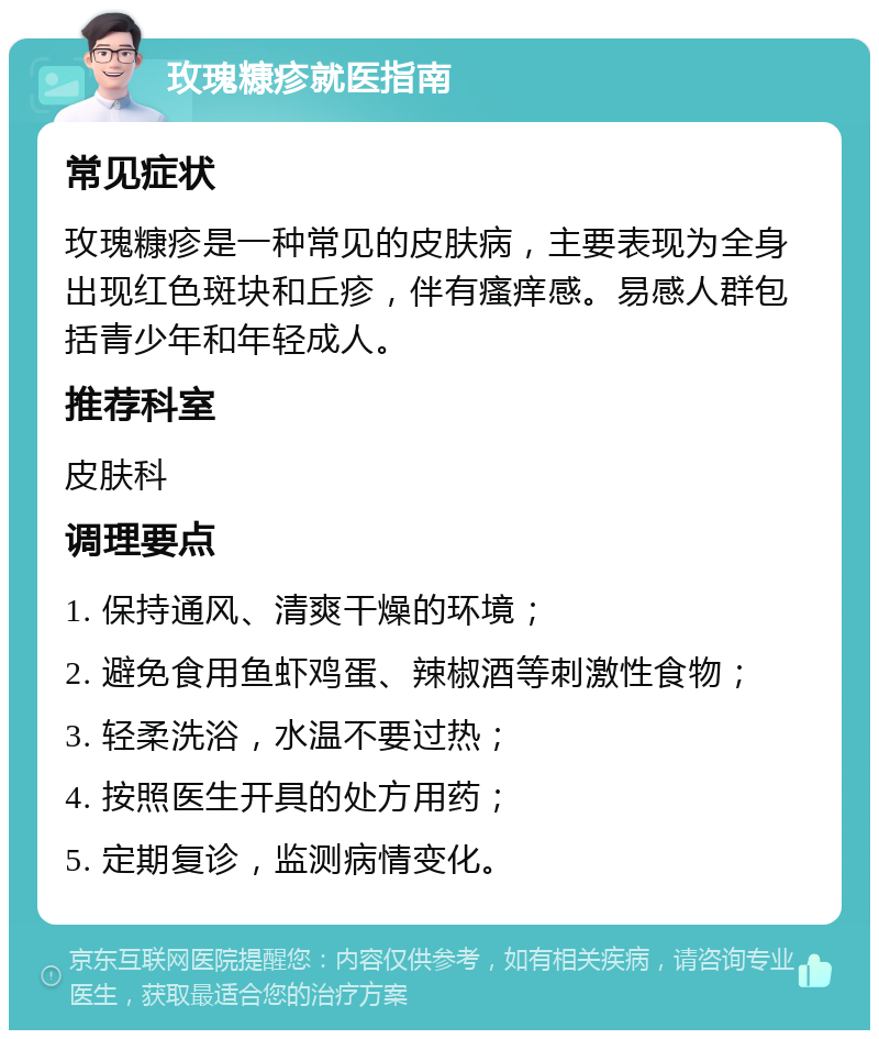 玫瑰糠疹就医指南 常见症状 玫瑰糠疹是一种常见的皮肤病，主要表现为全身出现红色斑块和丘疹，伴有瘙痒感。易感人群包括青少年和年轻成人。 推荐科室 皮肤科 调理要点 1. 保持通风、清爽干燥的环境； 2. 避免食用鱼虾鸡蛋、辣椒酒等刺激性食物； 3. 轻柔洗浴，水温不要过热； 4. 按照医生开具的处方用药； 5. 定期复诊，监测病情变化。