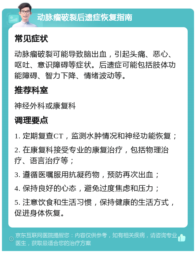 动脉瘤破裂后遗症恢复指南 常见症状 动脉瘤破裂可能导致脑出血，引起头痛、恶心、呕吐、意识障碍等症状。后遗症可能包括肢体功能障碍、智力下降、情绪波动等。 推荐科室 神经外科或康复科 调理要点 1. 定期复查CT，监测水肿情况和神经功能恢复； 2. 在康复科接受专业的康复治疗，包括物理治疗、语言治疗等； 3. 遵循医嘱服用抗凝药物，预防再次出血； 4. 保持良好的心态，避免过度焦虑和压力； 5. 注意饮食和生活习惯，保持健康的生活方式，促进身体恢复。