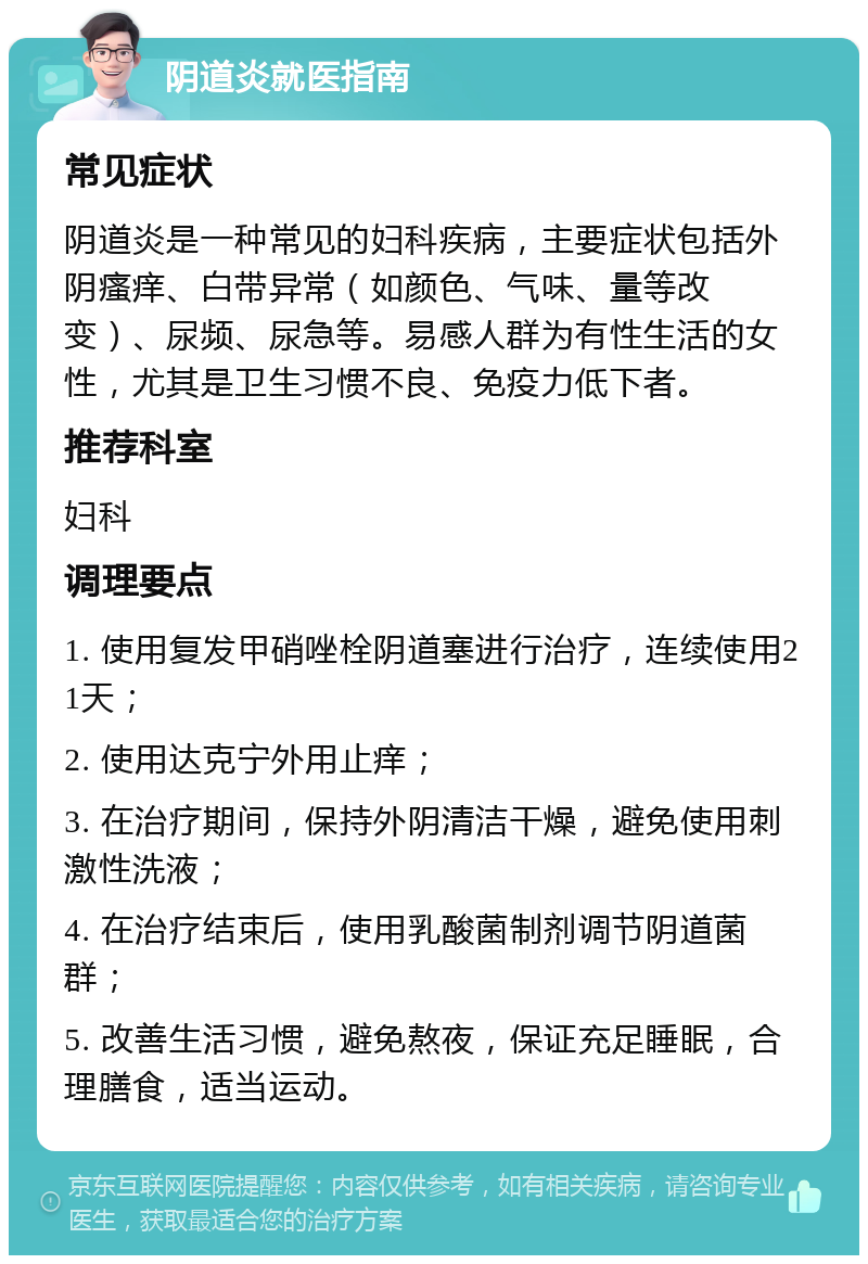 阴道炎就医指南 常见症状 阴道炎是一种常见的妇科疾病，主要症状包括外阴瘙痒、白带异常（如颜色、气味、量等改变）、尿频、尿急等。易感人群为有性生活的女性，尤其是卫生习惯不良、免疫力低下者。 推荐科室 妇科 调理要点 1. 使用复发甲硝唑栓阴道塞进行治疗，连续使用21天； 2. 使用达克宁外用止痒； 3. 在治疗期间，保持外阴清洁干燥，避免使用刺激性洗液； 4. 在治疗结束后，使用乳酸菌制剂调节阴道菌群； 5. 改善生活习惯，避免熬夜，保证充足睡眠，合理膳食，适当运动。