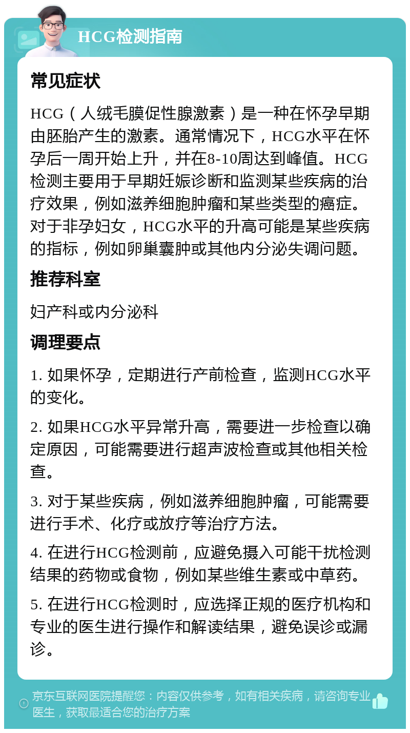 HCG检测指南 常见症状 HCG（人绒毛膜促性腺激素）是一种在怀孕早期由胚胎产生的激素。通常情况下，HCG水平在怀孕后一周开始上升，并在8-10周达到峰值。HCG检测主要用于早期妊娠诊断和监测某些疾病的治疗效果，例如滋养细胞肿瘤和某些类型的癌症。对于非孕妇女，HCG水平的升高可能是某些疾病的指标，例如卵巢囊肿或其他内分泌失调问题。 推荐科室 妇产科或内分泌科 调理要点 1. 如果怀孕，定期进行产前检查，监测HCG水平的变化。 2. 如果HCG水平异常升高，需要进一步检查以确定原因，可能需要进行超声波检查或其他相关检查。 3. 对于某些疾病，例如滋养细胞肿瘤，可能需要进行手术、化疗或放疗等治疗方法。 4. 在进行HCG检测前，应避免摄入可能干扰检测结果的药物或食物，例如某些维生素或中草药。 5. 在进行HCG检测时，应选择正规的医疗机构和专业的医生进行操作和解读结果，避免误诊或漏诊。