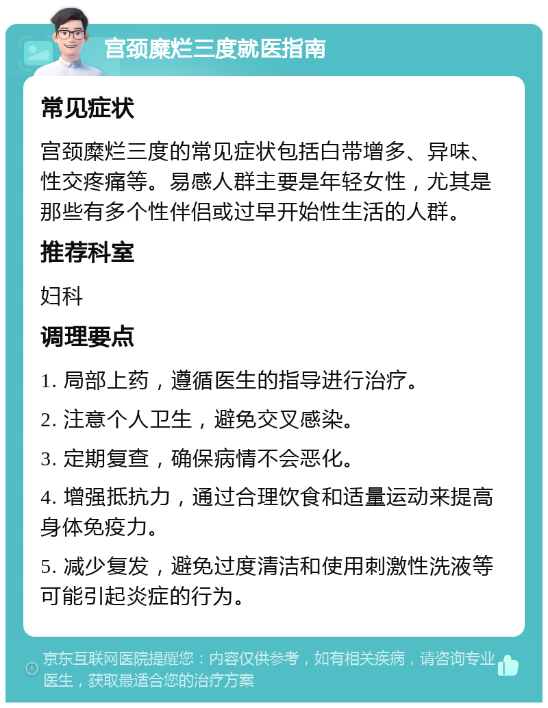 宫颈糜烂三度就医指南 常见症状 宫颈糜烂三度的常见症状包括白带增多、异味、性交疼痛等。易感人群主要是年轻女性，尤其是那些有多个性伴侣或过早开始性生活的人群。 推荐科室 妇科 调理要点 1. 局部上药，遵循医生的指导进行治疗。 2. 注意个人卫生，避免交叉感染。 3. 定期复查，确保病情不会恶化。 4. 增强抵抗力，通过合理饮食和适量运动来提高身体免疫力。 5. 减少复发，避免过度清洁和使用刺激性洗液等可能引起炎症的行为。