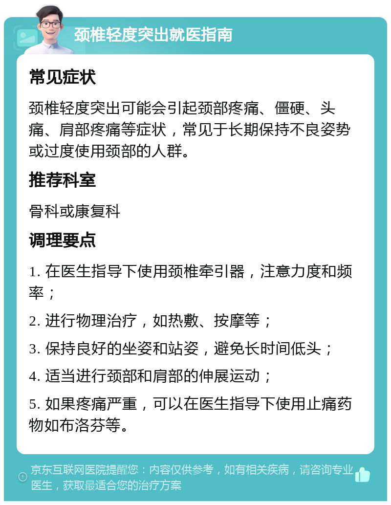 颈椎轻度突出就医指南 常见症状 颈椎轻度突出可能会引起颈部疼痛、僵硬、头痛、肩部疼痛等症状，常见于长期保持不良姿势或过度使用颈部的人群。 推荐科室 骨科或康复科 调理要点 1. 在医生指导下使用颈椎牵引器，注意力度和频率； 2. 进行物理治疗，如热敷、按摩等； 3. 保持良好的坐姿和站姿，避免长时间低头； 4. 适当进行颈部和肩部的伸展运动； 5. 如果疼痛严重，可以在医生指导下使用止痛药物如布洛芬等。