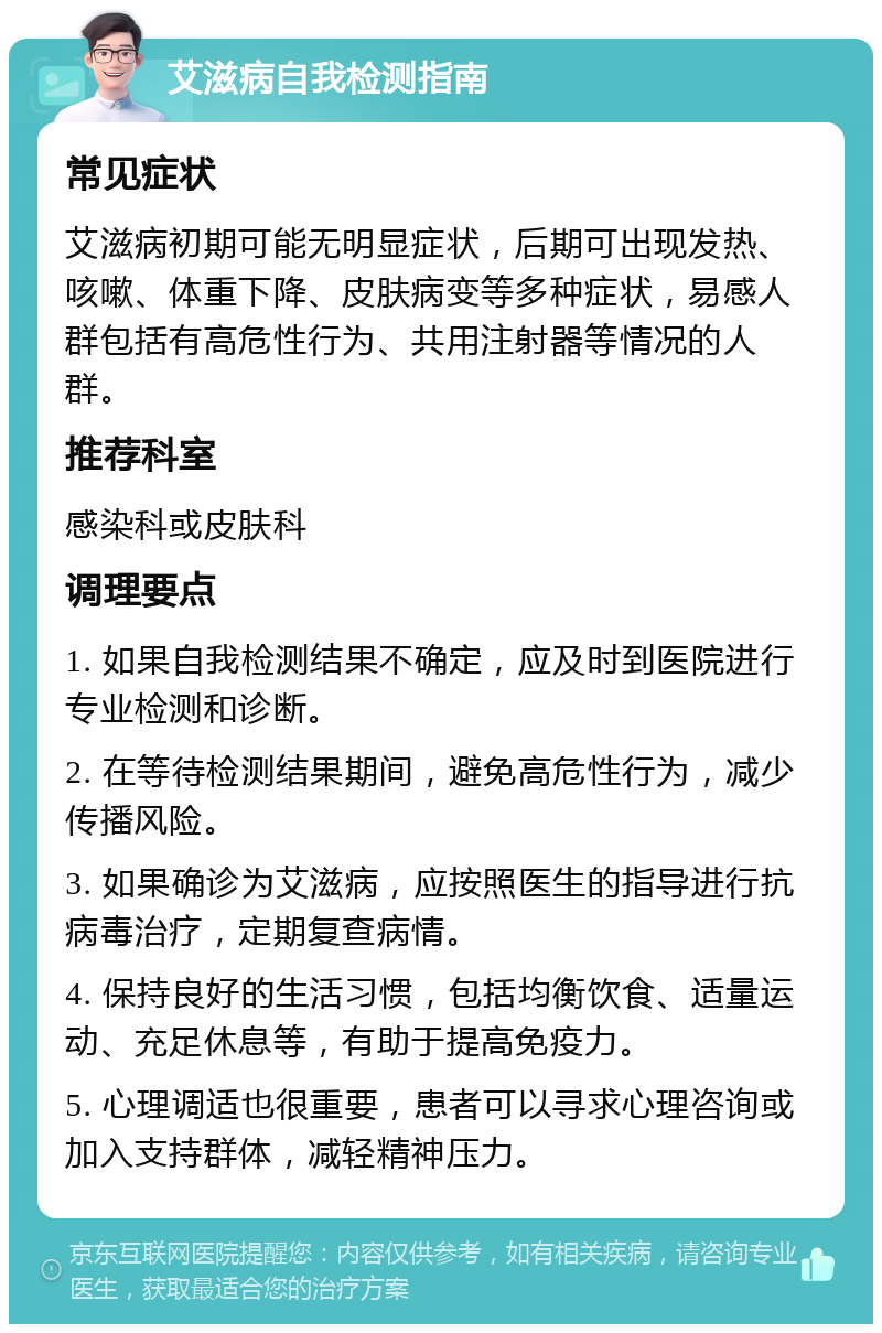 艾滋病自我检测指南 常见症状 艾滋病初期可能无明显症状，后期可出现发热、咳嗽、体重下降、皮肤病变等多种症状，易感人群包括有高危性行为、共用注射器等情况的人群。 推荐科室 感染科或皮肤科 调理要点 1. 如果自我检测结果不确定，应及时到医院进行专业检测和诊断。 2. 在等待检测结果期间，避免高危性行为，减少传播风险。 3. 如果确诊为艾滋病，应按照医生的指导进行抗病毒治疗，定期复查病情。 4. 保持良好的生活习惯，包括均衡饮食、适量运动、充足休息等，有助于提高免疫力。 5. 心理调适也很重要，患者可以寻求心理咨询或加入支持群体，减轻精神压力。