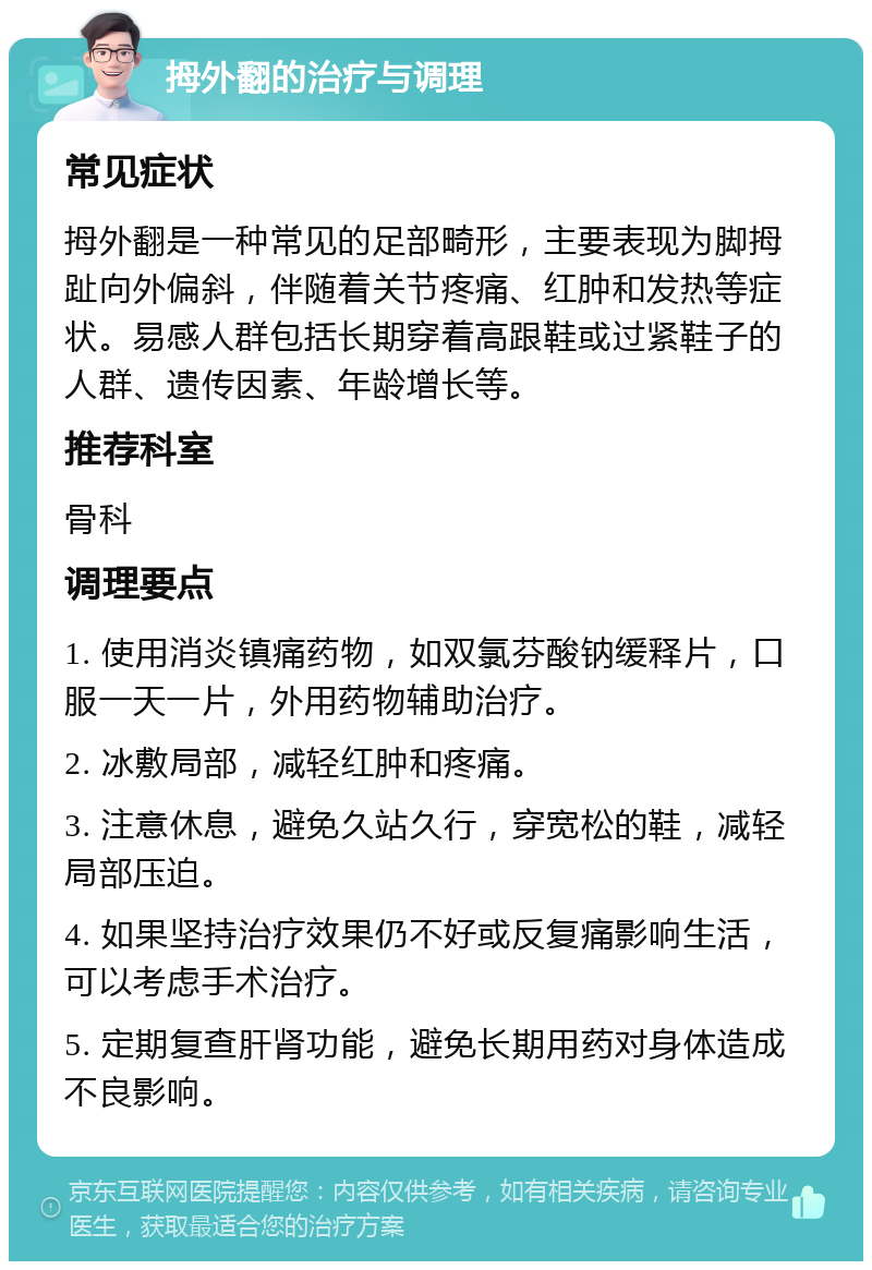 拇外翻的治疗与调理 常见症状 拇外翻是一种常见的足部畸形，主要表现为脚拇趾向外偏斜，伴随着关节疼痛、红肿和发热等症状。易感人群包括长期穿着高跟鞋或过紧鞋子的人群、遗传因素、年龄增长等。 推荐科室 骨科 调理要点 1. 使用消炎镇痛药物，如双氯芬酸钠缓释片，口服一天一片，外用药物辅助治疗。 2. 冰敷局部，减轻红肿和疼痛。 3. 注意休息，避免久站久行，穿宽松的鞋，减轻局部压迫。 4. 如果坚持治疗效果仍不好或反复痛影响生活，可以考虑手术治疗。 5. 定期复查肝肾功能，避免长期用药对身体造成不良影响。