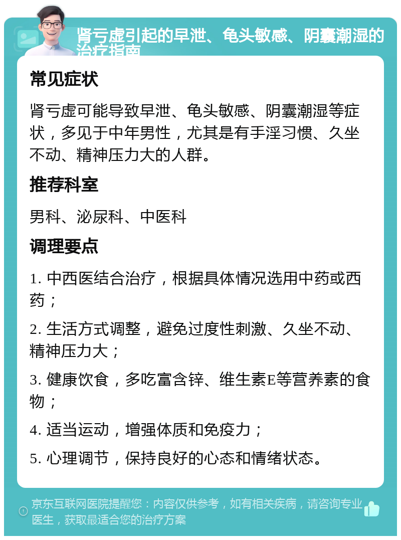 肾亏虚引起的早泄、龟头敏感、阴囊潮湿的治疗指南 常见症状 肾亏虚可能导致早泄、龟头敏感、阴囊潮湿等症状，多见于中年男性，尤其是有手淫习惯、久坐不动、精神压力大的人群。 推荐科室 男科、泌尿科、中医科 调理要点 1. 中西医结合治疗，根据具体情况选用中药或西药； 2. 生活方式调整，避免过度性刺激、久坐不动、精神压力大； 3. 健康饮食，多吃富含锌、维生素E等营养素的食物； 4. 适当运动，增强体质和免疫力； 5. 心理调节，保持良好的心态和情绪状态。