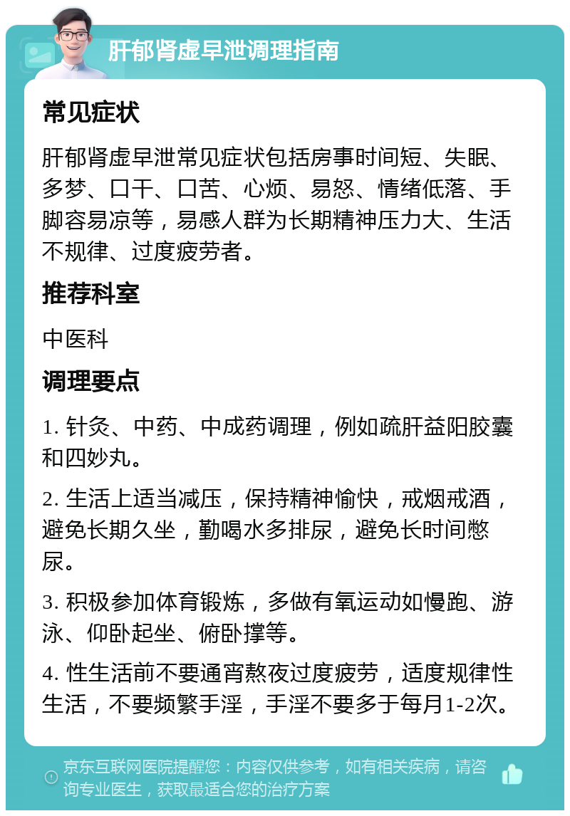 肝郁肾虚早泄调理指南 常见症状 肝郁肾虚早泄常见症状包括房事时间短、失眠、多梦、口干、口苦、心烦、易怒、情绪低落、手脚容易凉等，易感人群为长期精神压力大、生活不规律、过度疲劳者。 推荐科室 中医科 调理要点 1. 针灸、中药、中成药调理，例如疏肝益阳胶囊和四妙丸。 2. 生活上适当减压，保持精神愉快，戒烟戒酒，避免长期久坐，勤喝水多排尿，避免长时间憋尿。 3. 积极参加体育锻炼，多做有氧运动如慢跑、游泳、仰卧起坐、俯卧撑等。 4. 性生活前不要通宵熬夜过度疲劳，适度规律性生活，不要频繁手淫，手淫不要多于每月1-2次。