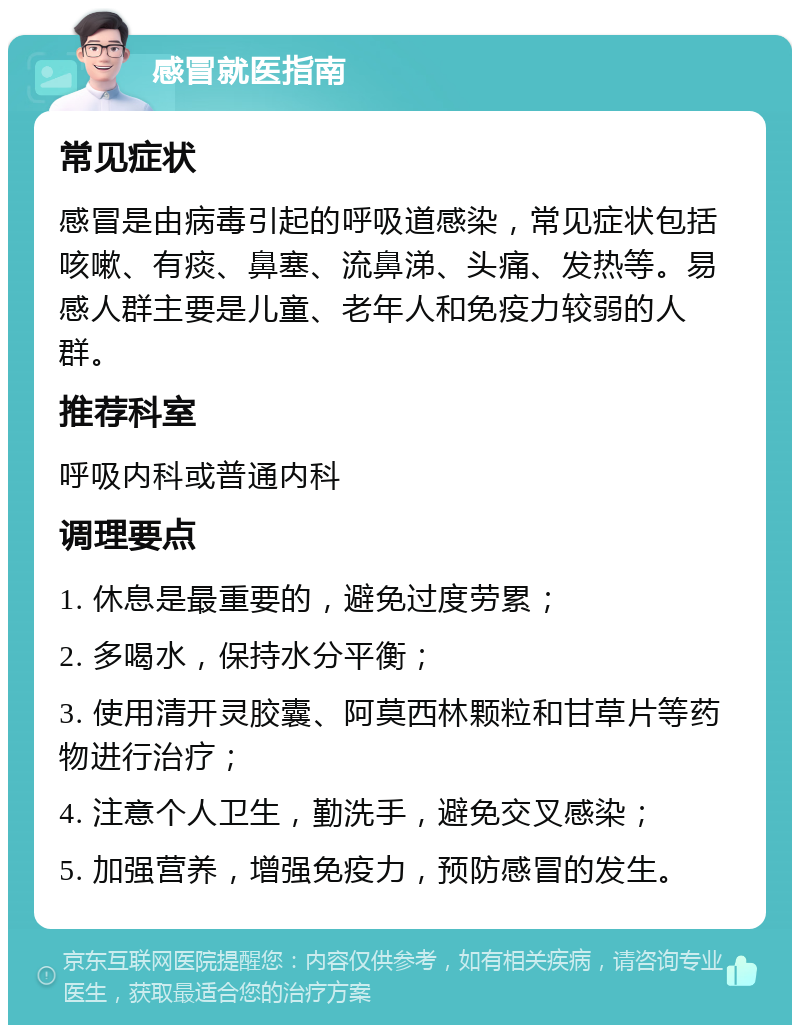 感冒就医指南 常见症状 感冒是由病毒引起的呼吸道感染，常见症状包括咳嗽、有痰、鼻塞、流鼻涕、头痛、发热等。易感人群主要是儿童、老年人和免疫力较弱的人群。 推荐科室 呼吸内科或普通内科 调理要点 1. 休息是最重要的，避免过度劳累； 2. 多喝水，保持水分平衡； 3. 使用清开灵胶囊、阿莫西林颗粒和甘草片等药物进行治疗； 4. 注意个人卫生，勤洗手，避免交叉感染； 5. 加强营养，增强免疫力，预防感冒的发生。