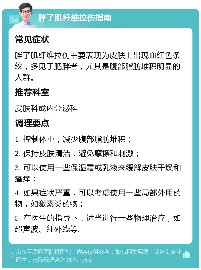 胖了肌纤维拉伤指南 常见症状 胖了肌纤维拉伤主要表现为皮肤上出现血红色条纹，多见于肥胖者，尤其是腹部脂肪堆积明显的人群。 推荐科室 皮肤科或内分泌科 调理要点 1. 控制体重，减少腹部脂肪堆积； 2. 保持皮肤清洁，避免摩擦和刺激； 3. 可以使用一些保湿霜或乳液来缓解皮肤干燥和瘙痒； 4. 如果症状严重，可以考虑使用一些局部外用药物，如激素类药物； 5. 在医生的指导下，适当进行一些物理治疗，如超声波、红外线等。