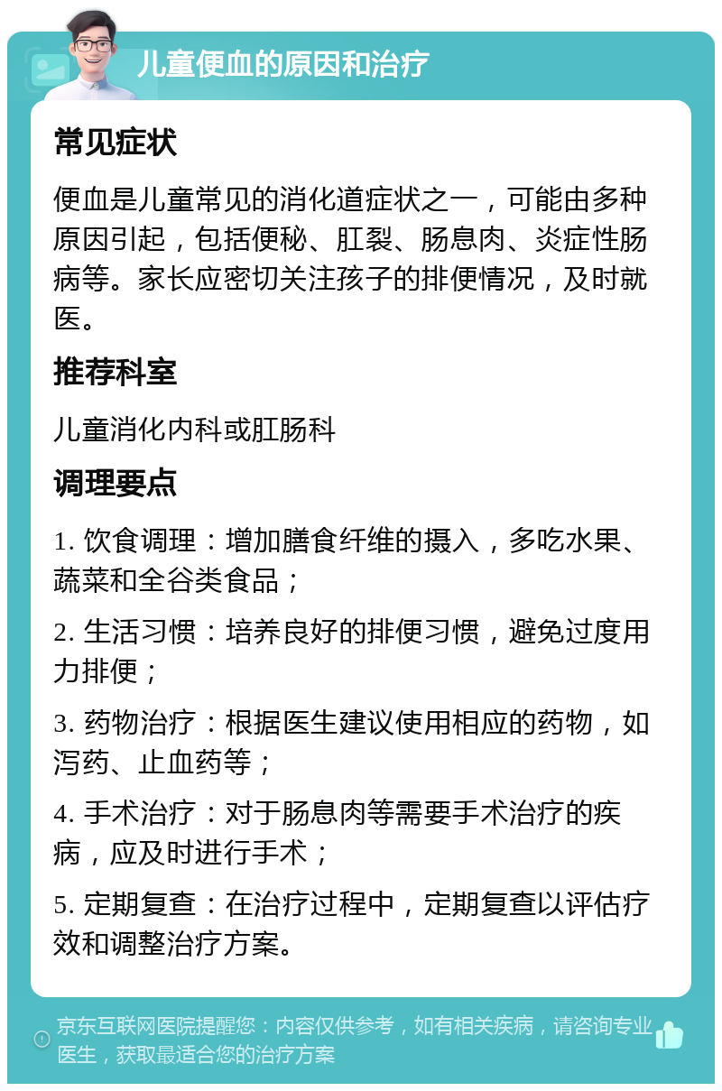 儿童便血的原因和治疗 常见症状 便血是儿童常见的消化道症状之一，可能由多种原因引起，包括便秘、肛裂、肠息肉、炎症性肠病等。家长应密切关注孩子的排便情况，及时就医。 推荐科室 儿童消化内科或肛肠科 调理要点 1. 饮食调理：增加膳食纤维的摄入，多吃水果、蔬菜和全谷类食品； 2. 生活习惯：培养良好的排便习惯，避免过度用力排便； 3. 药物治疗：根据医生建议使用相应的药物，如泻药、止血药等； 4. 手术治疗：对于肠息肉等需要手术治疗的疾病，应及时进行手术； 5. 定期复查：在治疗过程中，定期复查以评估疗效和调整治疗方案。