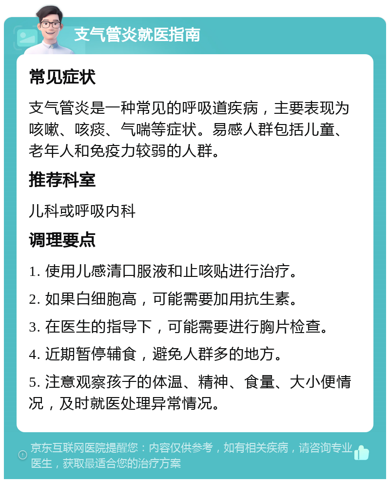 支气管炎就医指南 常见症状 支气管炎是一种常见的呼吸道疾病，主要表现为咳嗽、咳痰、气喘等症状。易感人群包括儿童、老年人和免疫力较弱的人群。 推荐科室 儿科或呼吸内科 调理要点 1. 使用儿感清口服液和止咳贴进行治疗。 2. 如果白细胞高，可能需要加用抗生素。 3. 在医生的指导下，可能需要进行胸片检查。 4. 近期暂停辅食，避免人群多的地方。 5. 注意观察孩子的体温、精神、食量、大小便情况，及时就医处理异常情况。