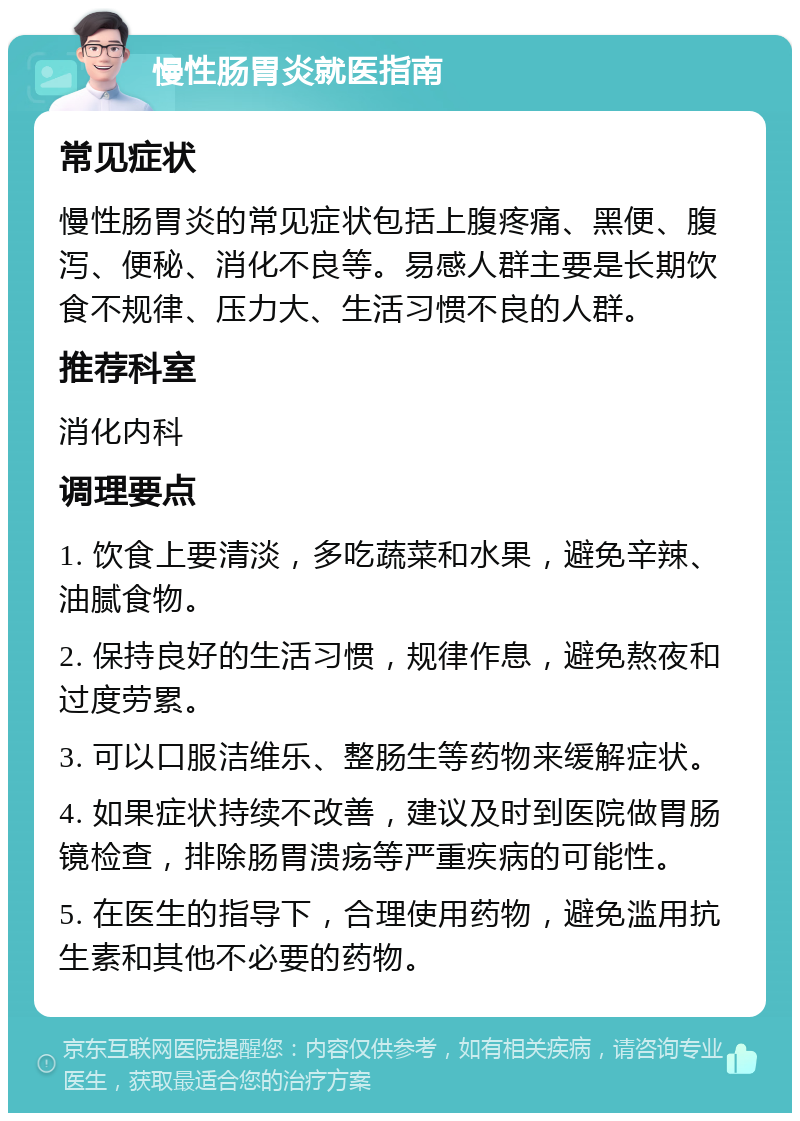 慢性肠胃炎就医指南 常见症状 慢性肠胃炎的常见症状包括上腹疼痛、黑便、腹泻、便秘、消化不良等。易感人群主要是长期饮食不规律、压力大、生活习惯不良的人群。 推荐科室 消化内科 调理要点 1. 饮食上要清淡，多吃蔬菜和水果，避免辛辣、油腻食物。 2. 保持良好的生活习惯，规律作息，避免熬夜和过度劳累。 3. 可以口服洁维乐、整肠生等药物来缓解症状。 4. 如果症状持续不改善，建议及时到医院做胃肠镜检查，排除肠胃溃疡等严重疾病的可能性。 5. 在医生的指导下，合理使用药物，避免滥用抗生素和其他不必要的药物。