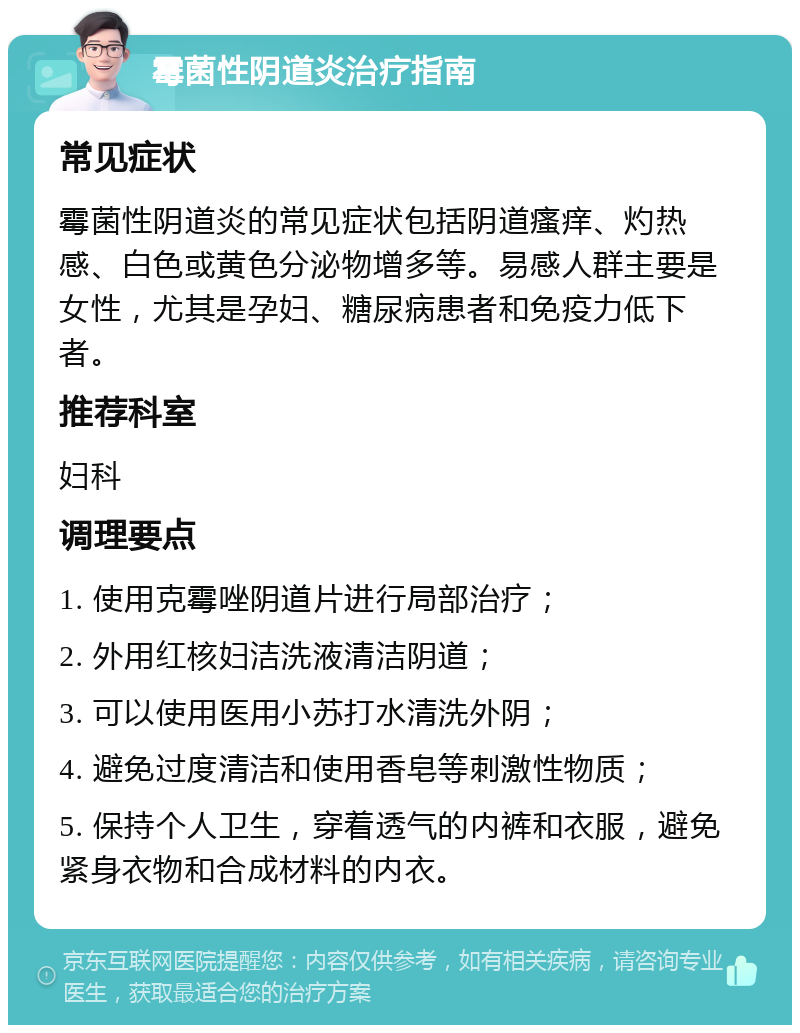 霉菌性阴道炎治疗指南 常见症状 霉菌性阴道炎的常见症状包括阴道瘙痒、灼热感、白色或黄色分泌物增多等。易感人群主要是女性，尤其是孕妇、糖尿病患者和免疫力低下者。 推荐科室 妇科 调理要点 1. 使用克霉唑阴道片进行局部治疗； 2. 外用红核妇洁洗液清洁阴道； 3. 可以使用医用小苏打水清洗外阴； 4. 避免过度清洁和使用香皂等刺激性物质； 5. 保持个人卫生，穿着透气的内裤和衣服，避免紧身衣物和合成材料的内衣。