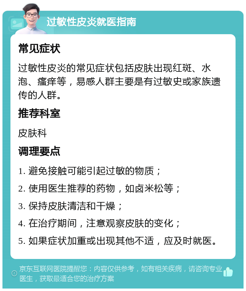 过敏性皮炎就医指南 常见症状 过敏性皮炎的常见症状包括皮肤出现红斑、水泡、瘙痒等，易感人群主要是有过敏史或家族遗传的人群。 推荐科室 皮肤科 调理要点 1. 避免接触可能引起过敏的物质； 2. 使用医生推荐的药物，如卤米松等； 3. 保持皮肤清洁和干燥； 4. 在治疗期间，注意观察皮肤的变化； 5. 如果症状加重或出现其他不适，应及时就医。