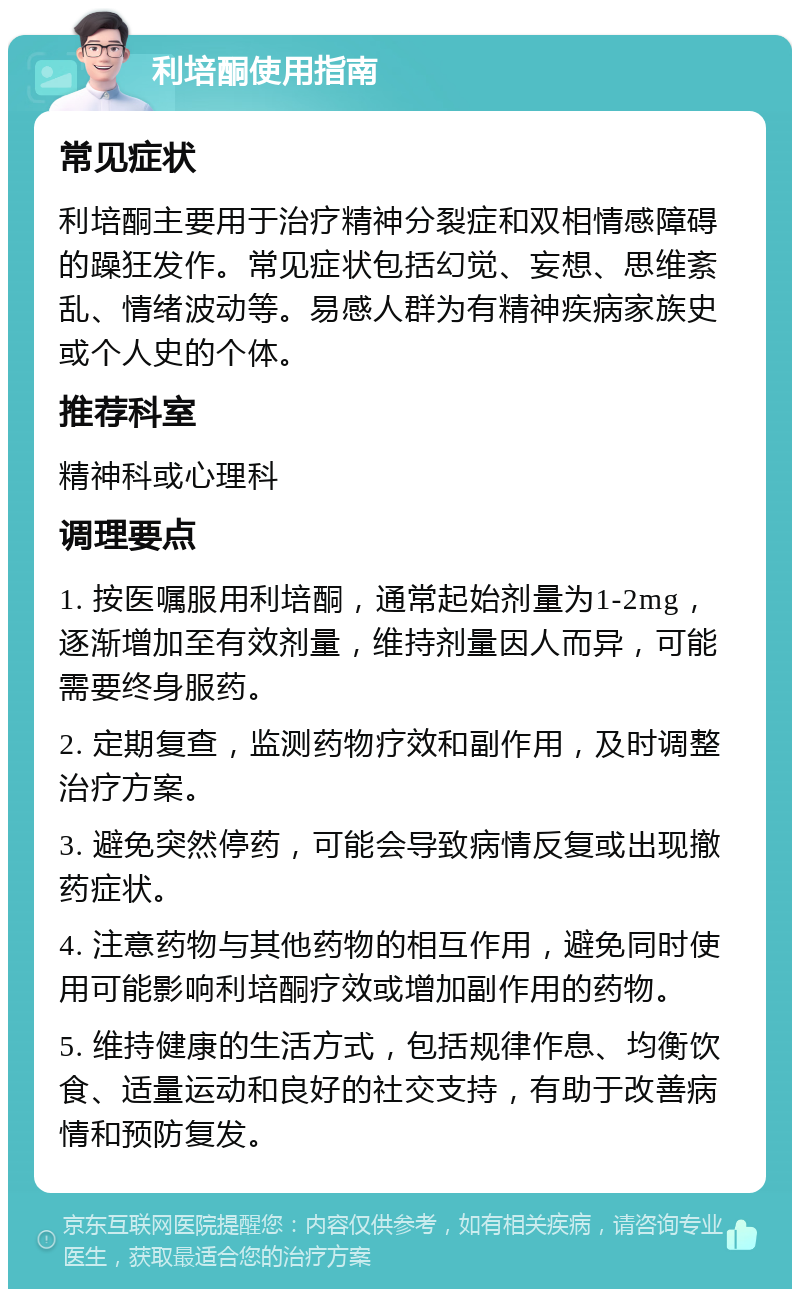 利培酮使用指南 常见症状 利培酮主要用于治疗精神分裂症和双相情感障碍的躁狂发作。常见症状包括幻觉、妄想、思维紊乱、情绪波动等。易感人群为有精神疾病家族史或个人史的个体。 推荐科室 精神科或心理科 调理要点 1. 按医嘱服用利培酮，通常起始剂量为1-2mg，逐渐增加至有效剂量，维持剂量因人而异，可能需要终身服药。 2. 定期复查，监测药物疗效和副作用，及时调整治疗方案。 3. 避免突然停药，可能会导致病情反复或出现撤药症状。 4. 注意药物与其他药物的相互作用，避免同时使用可能影响利培酮疗效或增加副作用的药物。 5. 维持健康的生活方式，包括规律作息、均衡饮食、适量运动和良好的社交支持，有助于改善病情和预防复发。