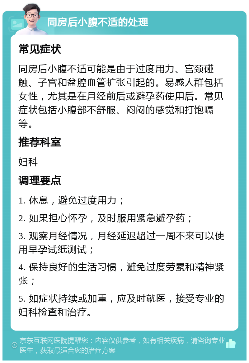 同房后小腹不适的处理 常见症状 同房后小腹不适可能是由于过度用力、宫颈碰触、子宫和盆腔血管扩张引起的。易感人群包括女性，尤其是在月经前后或避孕药使用后。常见症状包括小腹部不舒服、闷闷的感觉和打饱嗝等。 推荐科室 妇科 调理要点 1. 休息，避免过度用力； 2. 如果担心怀孕，及时服用紧急避孕药； 3. 观察月经情况，月经延迟超过一周不来可以使用早孕试纸测试； 4. 保持良好的生活习惯，避免过度劳累和精神紧张； 5. 如症状持续或加重，应及时就医，接受专业的妇科检查和治疗。