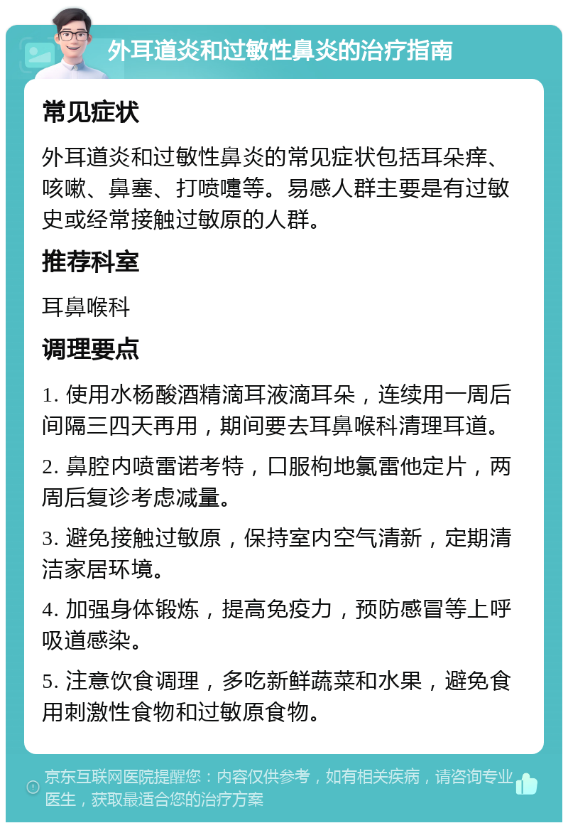 外耳道炎和过敏性鼻炎的治疗指南 常见症状 外耳道炎和过敏性鼻炎的常见症状包括耳朵痒、咳嗽、鼻塞、打喷嚏等。易感人群主要是有过敏史或经常接触过敏原的人群。 推荐科室 耳鼻喉科 调理要点 1. 使用水杨酸酒精滴耳液滴耳朵，连续用一周后间隔三四天再用，期间要去耳鼻喉科清理耳道。 2. 鼻腔内喷雷诺考特，口服枸地氯雷他定片，两周后复诊考虑减量。 3. 避免接触过敏原，保持室内空气清新，定期清洁家居环境。 4. 加强身体锻炼，提高免疫力，预防感冒等上呼吸道感染。 5. 注意饮食调理，多吃新鲜蔬菜和水果，避免食用刺激性食物和过敏原食物。