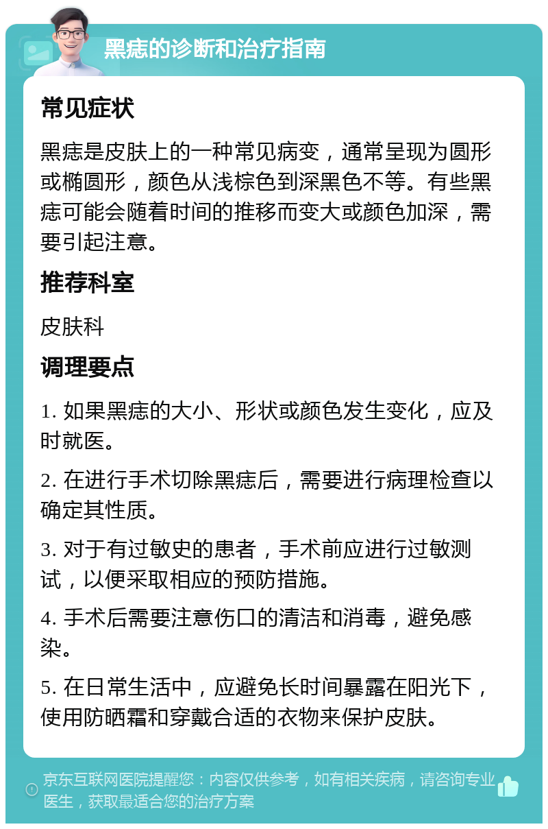 黑痣的诊断和治疗指南 常见症状 黑痣是皮肤上的一种常见病变，通常呈现为圆形或椭圆形，颜色从浅棕色到深黑色不等。有些黑痣可能会随着时间的推移而变大或颜色加深，需要引起注意。 推荐科室 皮肤科 调理要点 1. 如果黑痣的大小、形状或颜色发生变化，应及时就医。 2. 在进行手术切除黑痣后，需要进行病理检查以确定其性质。 3. 对于有过敏史的患者，手术前应进行过敏测试，以便采取相应的预防措施。 4. 手术后需要注意伤口的清洁和消毒，避免感染。 5. 在日常生活中，应避免长时间暴露在阳光下，使用防晒霜和穿戴合适的衣物来保护皮肤。