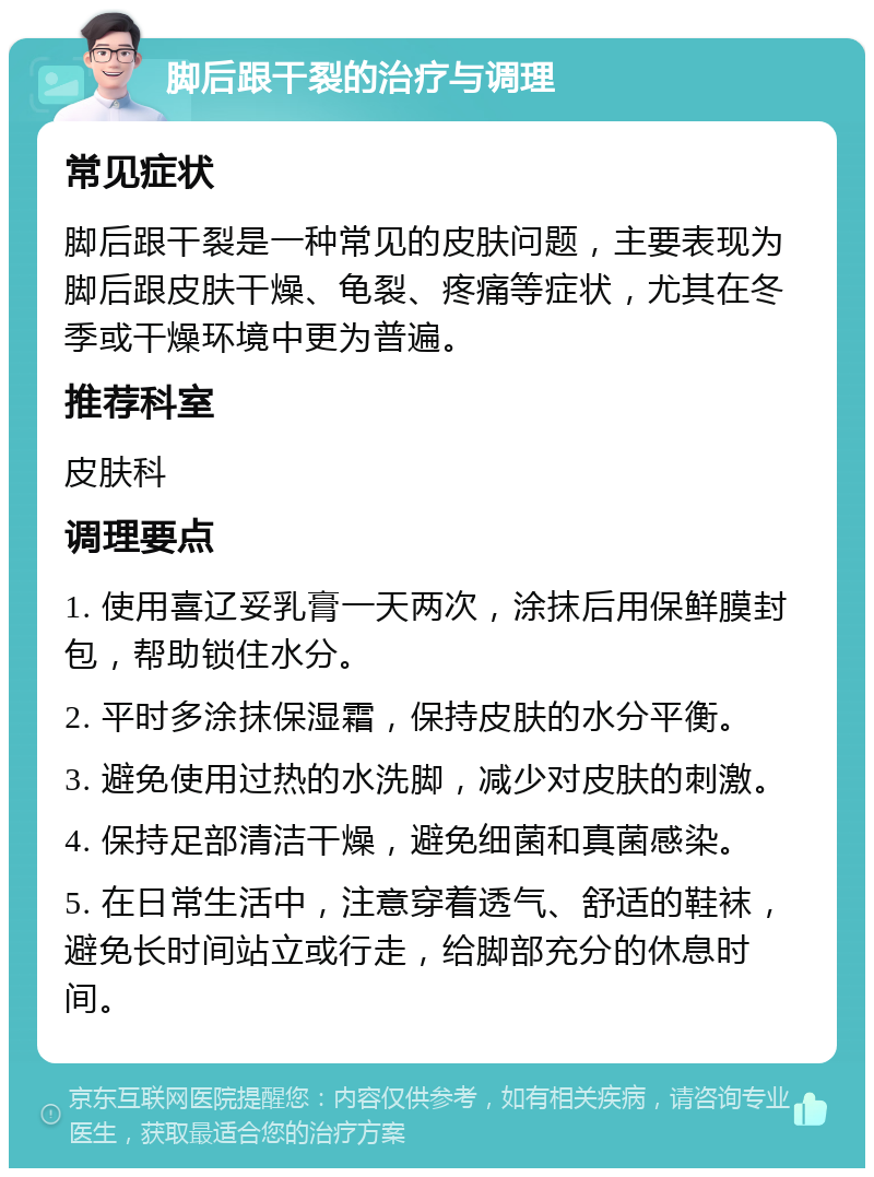 脚后跟干裂的治疗与调理 常见症状 脚后跟干裂是一种常见的皮肤问题，主要表现为脚后跟皮肤干燥、龟裂、疼痛等症状，尤其在冬季或干燥环境中更为普遍。 推荐科室 皮肤科 调理要点 1. 使用喜辽妥乳膏一天两次，涂抹后用保鲜膜封包，帮助锁住水分。 2. 平时多涂抹保湿霜，保持皮肤的水分平衡。 3. 避免使用过热的水洗脚，减少对皮肤的刺激。 4. 保持足部清洁干燥，避免细菌和真菌感染。 5. 在日常生活中，注意穿着透气、舒适的鞋袜，避免长时间站立或行走，给脚部充分的休息时间。