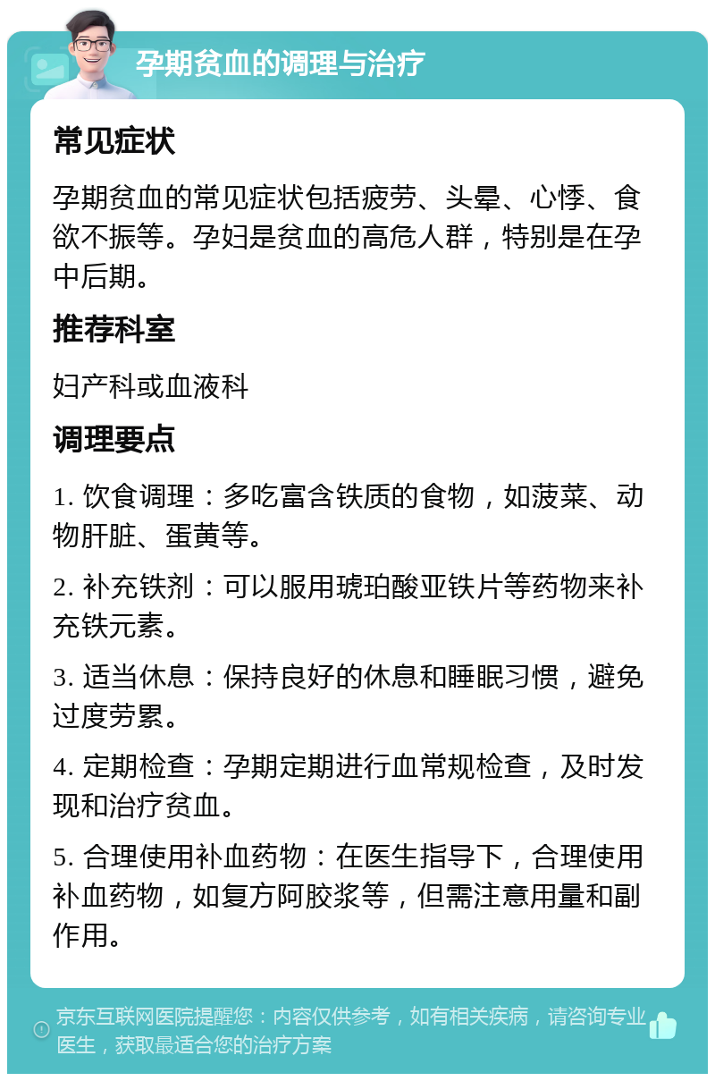 孕期贫血的调理与治疗 常见症状 孕期贫血的常见症状包括疲劳、头晕、心悸、食欲不振等。孕妇是贫血的高危人群，特别是在孕中后期。 推荐科室 妇产科或血液科 调理要点 1. 饮食调理：多吃富含铁质的食物，如菠菜、动物肝脏、蛋黄等。 2. 补充铁剂：可以服用琥珀酸亚铁片等药物来补充铁元素。 3. 适当休息：保持良好的休息和睡眠习惯，避免过度劳累。 4. 定期检查：孕期定期进行血常规检查，及时发现和治疗贫血。 5. 合理使用补血药物：在医生指导下，合理使用补血药物，如复方阿胶浆等，但需注意用量和副作用。