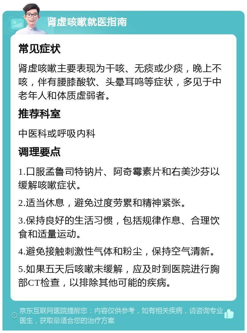 肾虚咳嗽就医指南 常见症状 肾虚咳嗽主要表现为干咳、无痰或少痰，晚上不咳，伴有腰膝酸软、头晕耳鸣等症状，多见于中老年人和体质虚弱者。 推荐科室 中医科或呼吸内科 调理要点 1.口服孟鲁司特钠片、阿奇霉素片和右美沙芬以缓解咳嗽症状。 2.适当休息，避免过度劳累和精神紧张。 3.保持良好的生活习惯，包括规律作息、合理饮食和适量运动。 4.避免接触刺激性气体和粉尘，保持空气清新。 5.如果五天后咳嗽未缓解，应及时到医院进行胸部CT检查，以排除其他可能的疾病。