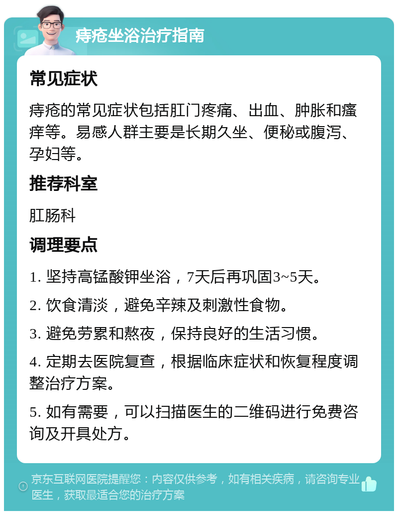 痔疮坐浴治疗指南 常见症状 痔疮的常见症状包括肛门疼痛、出血、肿胀和瘙痒等。易感人群主要是长期久坐、便秘或腹泻、孕妇等。 推荐科室 肛肠科 调理要点 1. 坚持高锰酸钾坐浴，7天后再巩固3~5天。 2. 饮食清淡，避免辛辣及刺激性食物。 3. 避免劳累和熬夜，保持良好的生活习惯。 4. 定期去医院复查，根据临床症状和恢复程度调整治疗方案。 5. 如有需要，可以扫描医生的二维码进行免费咨询及开具处方。