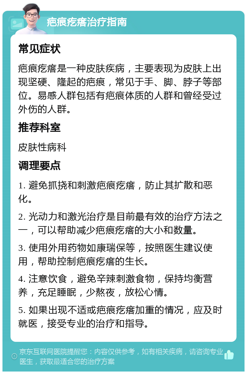 疤痕疙瘩治疗指南 常见症状 疤痕疙瘩是一种皮肤疾病，主要表现为皮肤上出现坚硬、隆起的疤痕，常见于手、脚、脖子等部位。易感人群包括有疤痕体质的人群和曾经受过外伤的人群。 推荐科室 皮肤性病科 调理要点 1. 避免抓挠和刺激疤痕疙瘩，防止其扩散和恶化。 2. 光动力和激光治疗是目前最有效的治疗方法之一，可以帮助减少疤痕疙瘩的大小和数量。 3. 使用外用药物如康瑞保等，按照医生建议使用，帮助控制疤痕疙瘩的生长。 4. 注意饮食，避免辛辣刺激食物，保持均衡营养，充足睡眠，少熬夜，放松心情。 5. 如果出现不适或疤痕疙瘩加重的情况，应及时就医，接受专业的治疗和指导。