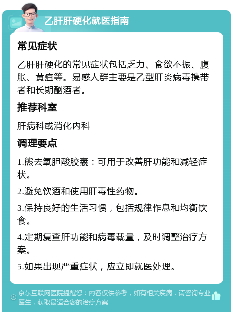 乙肝肝硬化就医指南 常见症状 乙肝肝硬化的常见症状包括乏力、食欲不振、腹胀、黄疸等。易感人群主要是乙型肝炎病毒携带者和长期酗酒者。 推荐科室 肝病科或消化内科 调理要点 1.熊去氧胆酸胶囊：可用于改善肝功能和减轻症状。 2.避免饮酒和使用肝毒性药物。 3.保持良好的生活习惯，包括规律作息和均衡饮食。 4.定期复查肝功能和病毒载量，及时调整治疗方案。 5.如果出现严重症状，应立即就医处理。