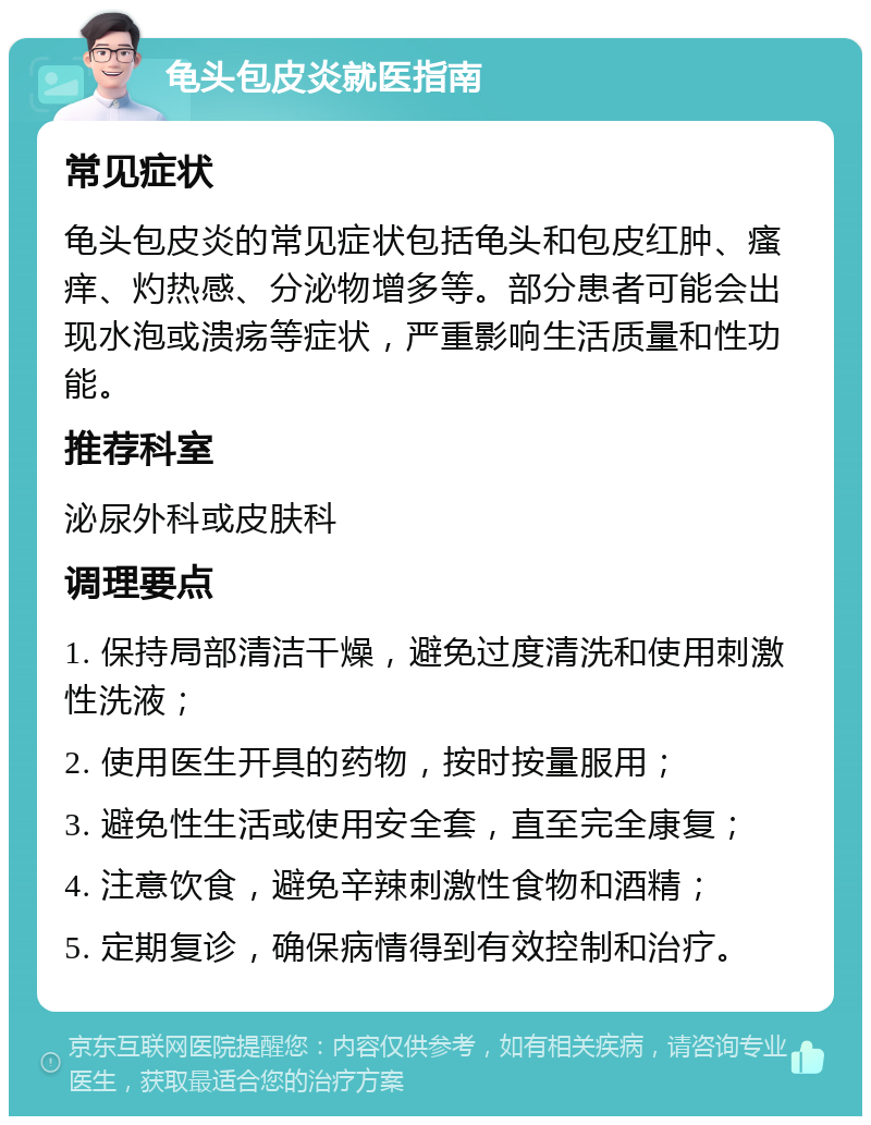 龟头包皮炎就医指南 常见症状 龟头包皮炎的常见症状包括龟头和包皮红肿、瘙痒、灼热感、分泌物增多等。部分患者可能会出现水泡或溃疡等症状，严重影响生活质量和性功能。 推荐科室 泌尿外科或皮肤科 调理要点 1. 保持局部清洁干燥，避免过度清洗和使用刺激性洗液； 2. 使用医生开具的药物，按时按量服用； 3. 避免性生活或使用安全套，直至完全康复； 4. 注意饮食，避免辛辣刺激性食物和酒精； 5. 定期复诊，确保病情得到有效控制和治疗。