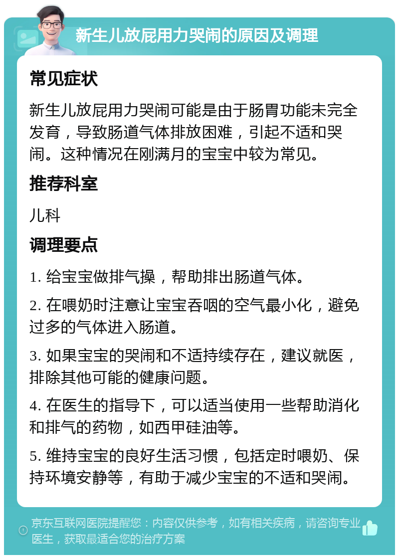 新生儿放屁用力哭闹的原因及调理 常见症状 新生儿放屁用力哭闹可能是由于肠胃功能未完全发育，导致肠道气体排放困难，引起不适和哭闹。这种情况在刚满月的宝宝中较为常见。 推荐科室 儿科 调理要点 1. 给宝宝做排气操，帮助排出肠道气体。 2. 在喂奶时注意让宝宝吞咽的空气最小化，避免过多的气体进入肠道。 3. 如果宝宝的哭闹和不适持续存在，建议就医，排除其他可能的健康问题。 4. 在医生的指导下，可以适当使用一些帮助消化和排气的药物，如西甲硅油等。 5. 维持宝宝的良好生活习惯，包括定时喂奶、保持环境安静等，有助于减少宝宝的不适和哭闹。