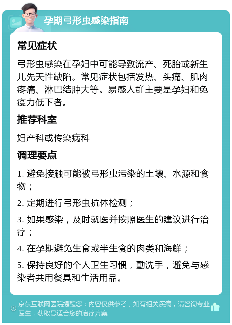 孕期弓形虫感染指南 常见症状 弓形虫感染在孕妇中可能导致流产、死胎或新生儿先天性缺陷。常见症状包括发热、头痛、肌肉疼痛、淋巴结肿大等。易感人群主要是孕妇和免疫力低下者。 推荐科室 妇产科或传染病科 调理要点 1. 避免接触可能被弓形虫污染的土壤、水源和食物； 2. 定期进行弓形虫抗体检测； 3. 如果感染，及时就医并按照医生的建议进行治疗； 4. 在孕期避免生食或半生食的肉类和海鲜； 5. 保持良好的个人卫生习惯，勤洗手，避免与感染者共用餐具和生活用品。