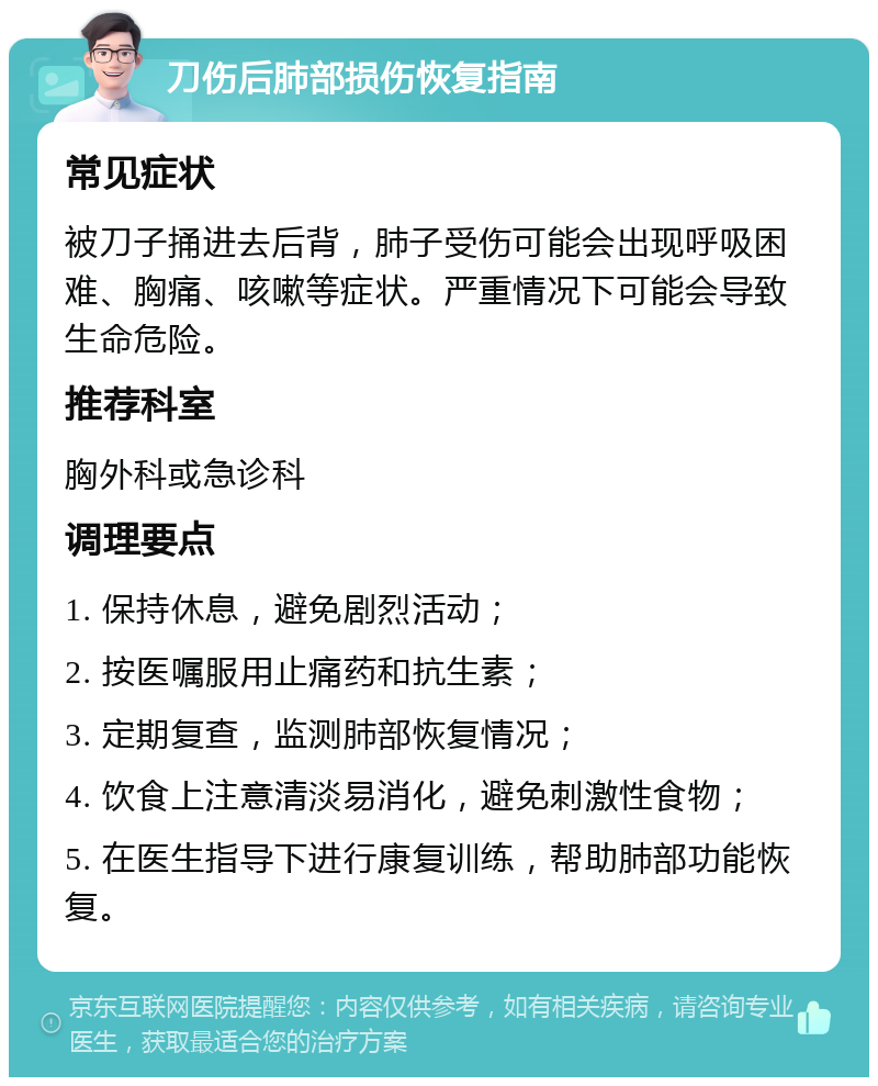 刀伤后肺部损伤恢复指南 常见症状 被刀子捅进去后背，肺子受伤可能会出现呼吸困难、胸痛、咳嗽等症状。严重情况下可能会导致生命危险。 推荐科室 胸外科或急诊科 调理要点 1. 保持休息，避免剧烈活动； 2. 按医嘱服用止痛药和抗生素； 3. 定期复查，监测肺部恢复情况； 4. 饮食上注意清淡易消化，避免刺激性食物； 5. 在医生指导下进行康复训练，帮助肺部功能恢复。