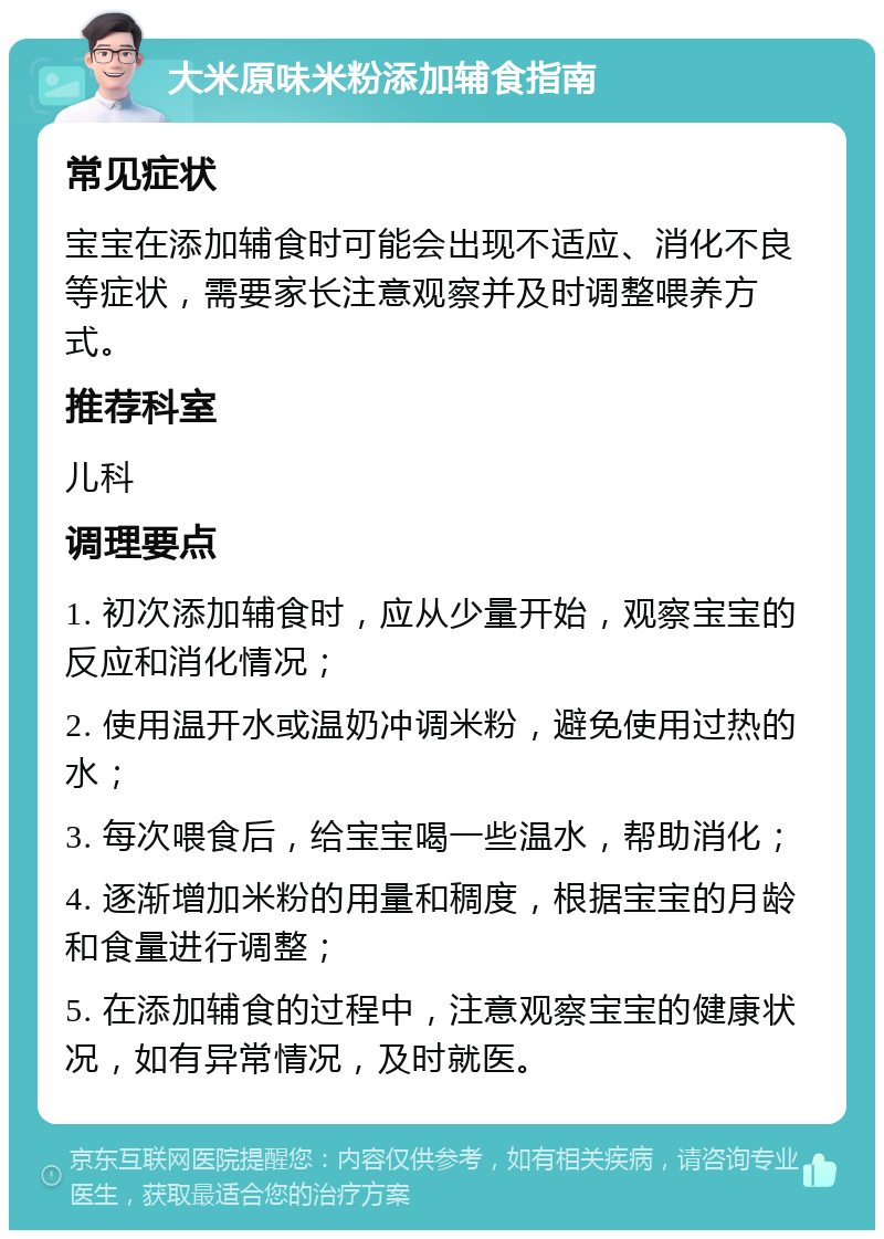 大米原味米粉添加辅食指南 常见症状 宝宝在添加辅食时可能会出现不适应、消化不良等症状，需要家长注意观察并及时调整喂养方式。 推荐科室 儿科 调理要点 1. 初次添加辅食时，应从少量开始，观察宝宝的反应和消化情况； 2. 使用温开水或温奶冲调米粉，避免使用过热的水； 3. 每次喂食后，给宝宝喝一些温水，帮助消化； 4. 逐渐增加米粉的用量和稠度，根据宝宝的月龄和食量进行调整； 5. 在添加辅食的过程中，注意观察宝宝的健康状况，如有异常情况，及时就医。